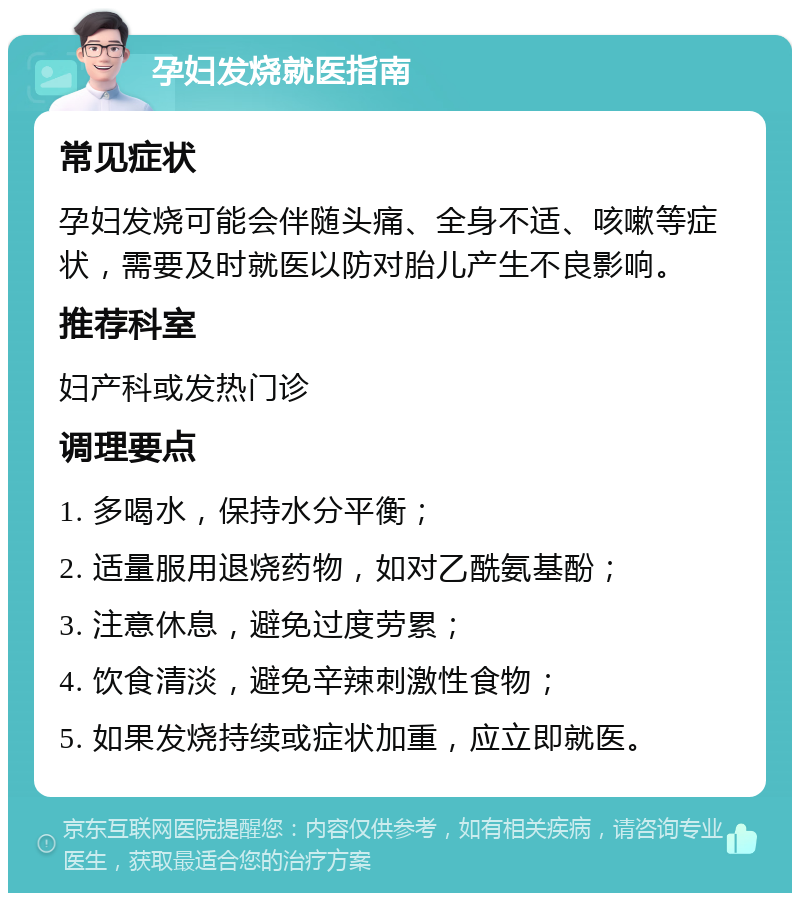 孕妇发烧就医指南 常见症状 孕妇发烧可能会伴随头痛、全身不适、咳嗽等症状，需要及时就医以防对胎儿产生不良影响。 推荐科室 妇产科或发热门诊 调理要点 1. 多喝水，保持水分平衡； 2. 适量服用退烧药物，如对乙酰氨基酚； 3. 注意休息，避免过度劳累； 4. 饮食清淡，避免辛辣刺激性食物； 5. 如果发烧持续或症状加重，应立即就医。