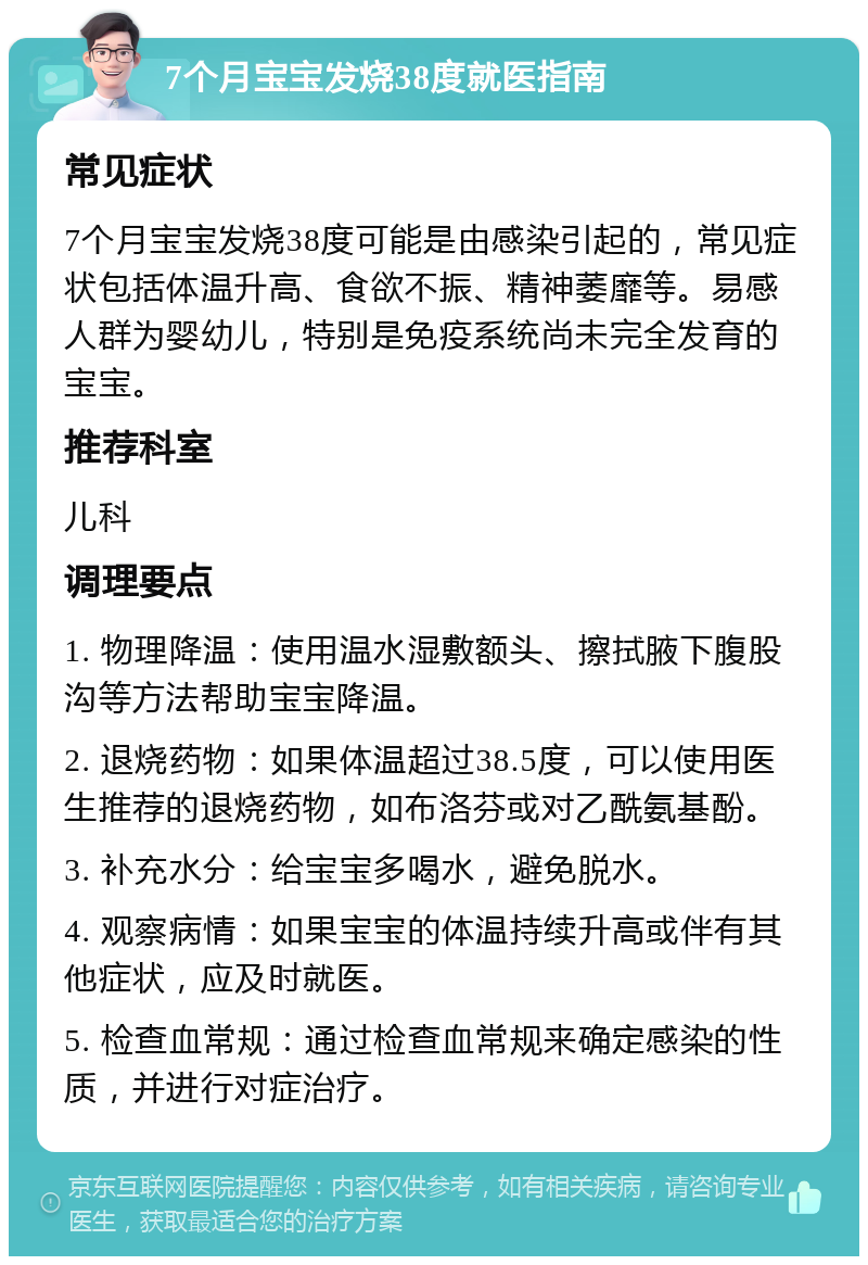 7个月宝宝发烧38度就医指南 常见症状 7个月宝宝发烧38度可能是由感染引起的，常见症状包括体温升高、食欲不振、精神萎靡等。易感人群为婴幼儿，特别是免疫系统尚未完全发育的宝宝。 推荐科室 儿科 调理要点 1. 物理降温：使用温水湿敷额头、擦拭腋下腹股沟等方法帮助宝宝降温。 2. 退烧药物：如果体温超过38.5度，可以使用医生推荐的退烧药物，如布洛芬或对乙酰氨基酚。 3. 补充水分：给宝宝多喝水，避免脱水。 4. 观察病情：如果宝宝的体温持续升高或伴有其他症状，应及时就医。 5. 检查血常规：通过检查血常规来确定感染的性质，并进行对症治疗。