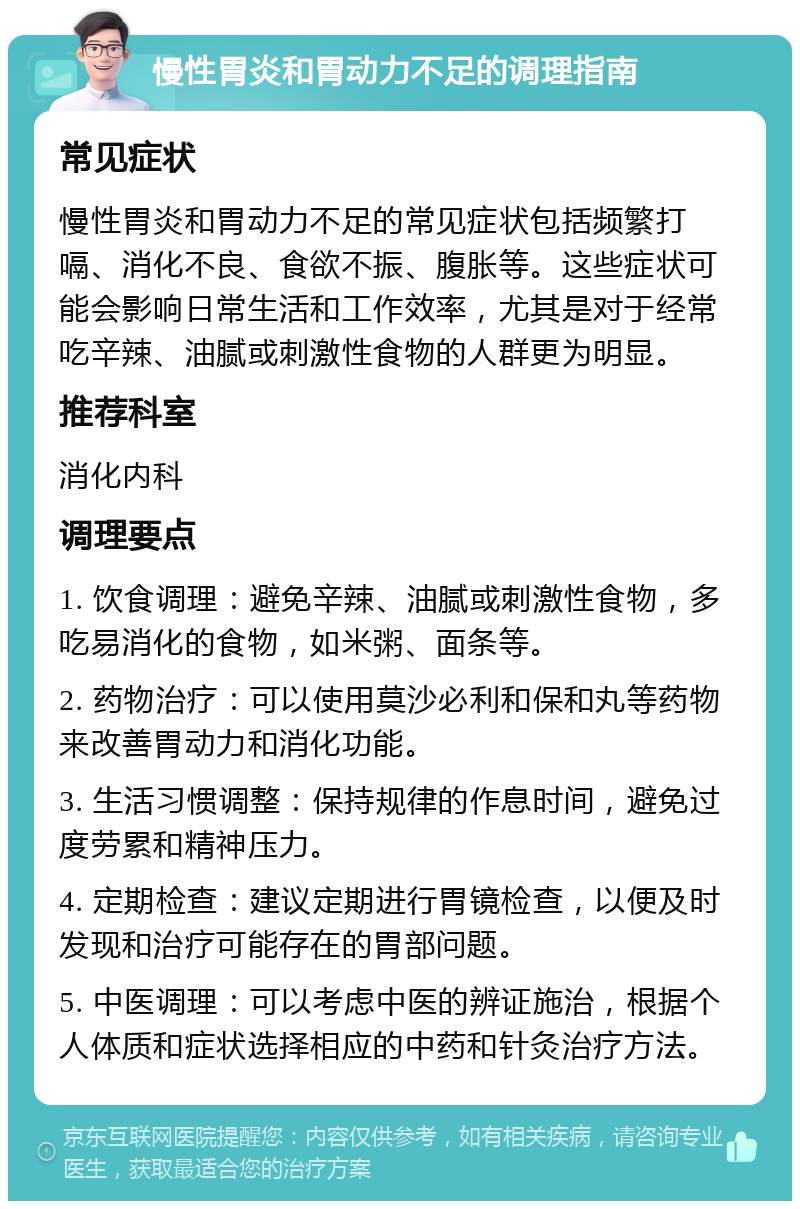 慢性胃炎和胃动力不足的调理指南 常见症状 慢性胃炎和胃动力不足的常见症状包括频繁打嗝、消化不良、食欲不振、腹胀等。这些症状可能会影响日常生活和工作效率，尤其是对于经常吃辛辣、油腻或刺激性食物的人群更为明显。 推荐科室 消化内科 调理要点 1. 饮食调理：避免辛辣、油腻或刺激性食物，多吃易消化的食物，如米粥、面条等。 2. 药物治疗：可以使用莫沙必利和保和丸等药物来改善胃动力和消化功能。 3. 生活习惯调整：保持规律的作息时间，避免过度劳累和精神压力。 4. 定期检查：建议定期进行胃镜检查，以便及时发现和治疗可能存在的胃部问题。 5. 中医调理：可以考虑中医的辨证施治，根据个人体质和症状选择相应的中药和针灸治疗方法。