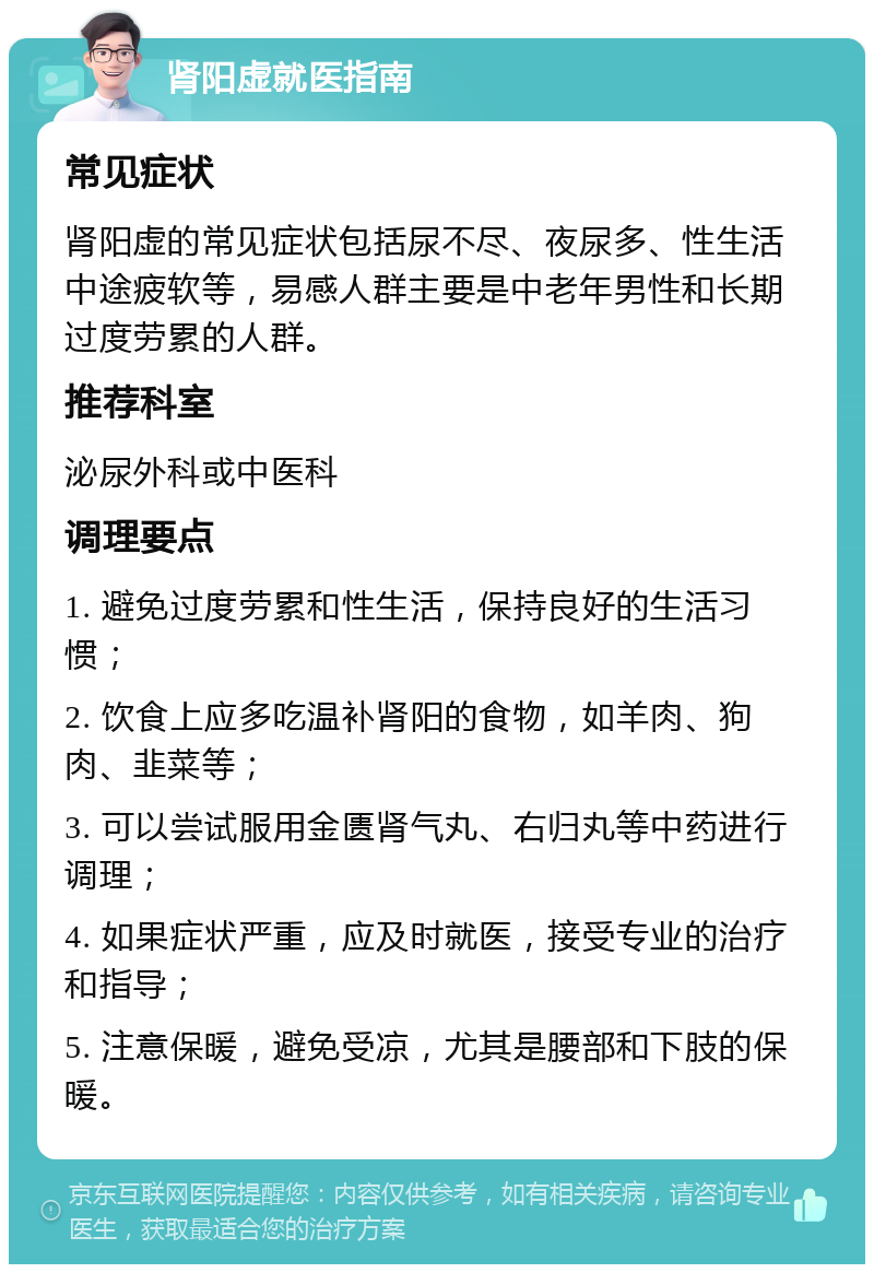 肾阳虚就医指南 常见症状 肾阳虚的常见症状包括尿不尽、夜尿多、性生活中途疲软等，易感人群主要是中老年男性和长期过度劳累的人群。 推荐科室 泌尿外科或中医科 调理要点 1. 避免过度劳累和性生活，保持良好的生活习惯； 2. 饮食上应多吃温补肾阳的食物，如羊肉、狗肉、韭菜等； 3. 可以尝试服用金匮肾气丸、右归丸等中药进行调理； 4. 如果症状严重，应及时就医，接受专业的治疗和指导； 5. 注意保暖，避免受凉，尤其是腰部和下肢的保暖。