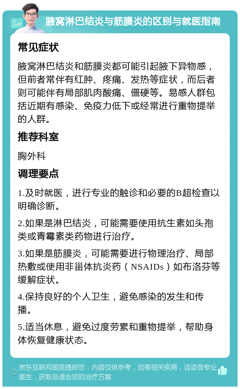 腋窝淋巴结炎与筋膜炎的区别与就医指南 常见症状 腋窝淋巴结炎和筋膜炎都可能引起腋下异物感，但前者常伴有红肿、疼痛、发热等症状，而后者则可能伴有局部肌肉酸痛、僵硬等。易感人群包括近期有感染、免疫力低下或经常进行重物提举的人群。 推荐科室 胸外科 调理要点 1.及时就医，进行专业的触诊和必要的B超检查以明确诊断。 2.如果是淋巴结炎，可能需要使用抗生素如头孢类或青霉素类药物进行治疗。 3.如果是筋膜炎，可能需要进行物理治疗、局部热敷或使用非甾体抗炎药（NSAIDs）如布洛芬等缓解症状。 4.保持良好的个人卫生，避免感染的发生和传播。 5.适当休息，避免过度劳累和重物提举，帮助身体恢复健康状态。