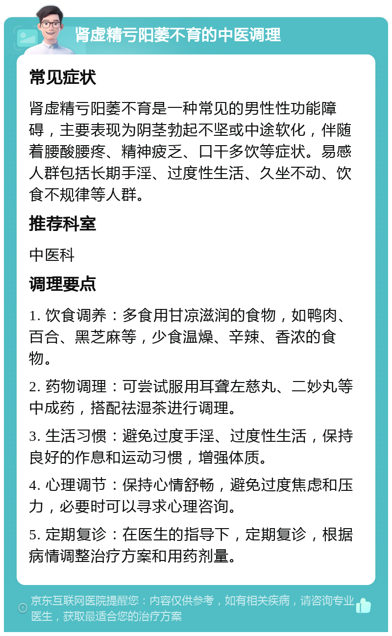 肾虚精亏阳萎不育的中医调理 常见症状 肾虚精亏阳萎不育是一种常见的男性性功能障碍，主要表现为阴茎勃起不坚或中途软化，伴随着腰酸腰疼、精神疲乏、口干多饮等症状。易感人群包括长期手淫、过度性生活、久坐不动、饮食不规律等人群。 推荐科室 中医科 调理要点 1. 饮食调养：多食用甘凉滋润的食物，如鸭肉、百合、黑芝麻等，少食温燥、辛辣、香浓的食物。 2. 药物调理：可尝试服用耳聋左慈丸、二妙丸等中成药，搭配祛湿茶进行调理。 3. 生活习惯：避免过度手淫、过度性生活，保持良好的作息和运动习惯，增强体质。 4. 心理调节：保持心情舒畅，避免过度焦虑和压力，必要时可以寻求心理咨询。 5. 定期复诊：在医生的指导下，定期复诊，根据病情调整治疗方案和用药剂量。