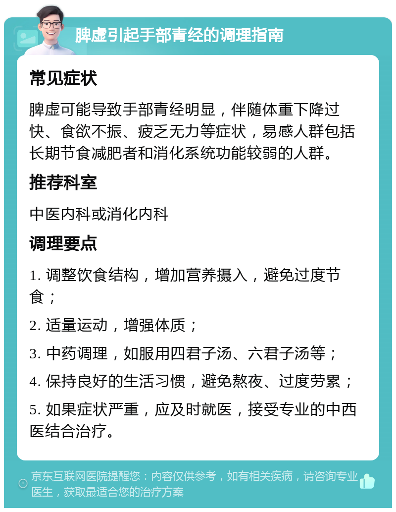 脾虚引起手部青经的调理指南 常见症状 脾虚可能导致手部青经明显，伴随体重下降过快、食欲不振、疲乏无力等症状，易感人群包括长期节食减肥者和消化系统功能较弱的人群。 推荐科室 中医内科或消化内科 调理要点 1. 调整饮食结构，增加营养摄入，避免过度节食； 2. 适量运动，增强体质； 3. 中药调理，如服用四君子汤、六君子汤等； 4. 保持良好的生活习惯，避免熬夜、过度劳累； 5. 如果症状严重，应及时就医，接受专业的中西医结合治疗。