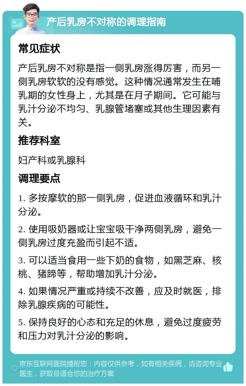 产后乳房不对称的调理指南 常见症状 产后乳房不对称是指一侧乳房涨得厉害，而另一侧乳房软软的没有感觉。这种情况通常发生在哺乳期的女性身上，尤其是在月子期间。它可能与乳汁分泌不均匀、乳腺管堵塞或其他生理因素有关。 推荐科室 妇产科或乳腺科 调理要点 1. 多按摩软的那一侧乳房，促进血液循环和乳汁分泌。 2. 使用吸奶器或让宝宝吸干净两侧乳房，避免一侧乳房过度充盈而引起不适。 3. 可以适当食用一些下奶的食物，如黑芝麻、核桃、猪蹄等，帮助增加乳汁分泌。 4. 如果情况严重或持续不改善，应及时就医，排除乳腺疾病的可能性。 5. 保持良好的心态和充足的休息，避免过度疲劳和压力对乳汁分泌的影响。