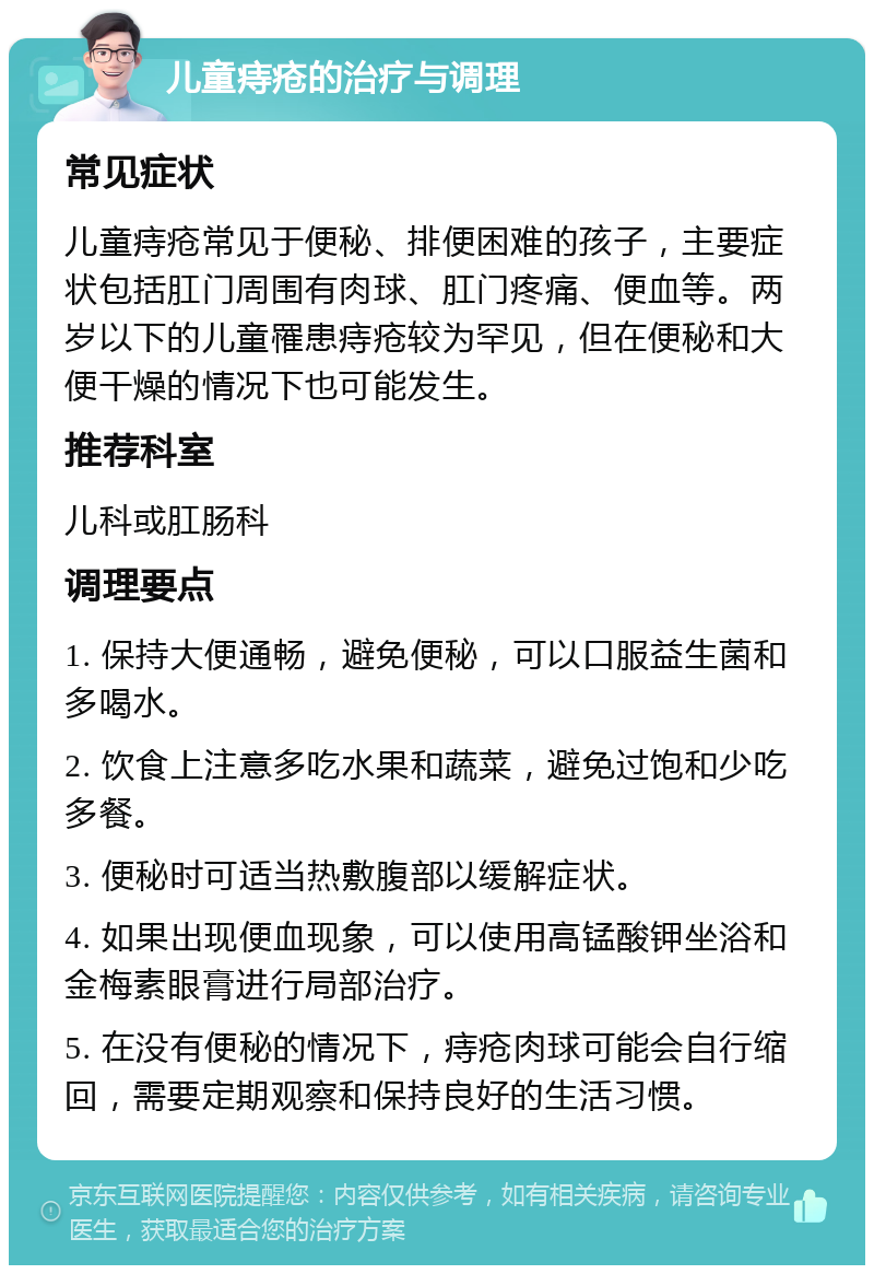 儿童痔疮的治疗与调理 常见症状 儿童痔疮常见于便秘、排便困难的孩子，主要症状包括肛门周围有肉球、肛门疼痛、便血等。两岁以下的儿童罹患痔疮较为罕见，但在便秘和大便干燥的情况下也可能发生。 推荐科室 儿科或肛肠科 调理要点 1. 保持大便通畅，避免便秘，可以口服益生菌和多喝水。 2. 饮食上注意多吃水果和蔬菜，避免过饱和少吃多餐。 3. 便秘时可适当热敷腹部以缓解症状。 4. 如果出现便血现象，可以使用高锰酸钾坐浴和金梅素眼膏进行局部治疗。 5. 在没有便秘的情况下，痔疮肉球可能会自行缩回，需要定期观察和保持良好的生活习惯。