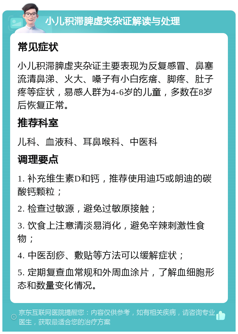 小儿积滞脾虚夹杂证解读与处理 常见症状 小儿积滞脾虚夹杂证主要表现为反复感冒、鼻塞流清鼻涕、火大、嗓子有小白疙瘩、脚疼、肚子疼等症状，易感人群为4-6岁的儿童，多数在8岁后恢复正常。 推荐科室 儿科、血液科、耳鼻喉科、中医科 调理要点 1. 补充维生素D和钙，推荐使用迪巧或朗迪的碳酸钙颗粒； 2. 检查过敏源，避免过敏原接触； 3. 饮食上注意清淡易消化，避免辛辣刺激性食物； 4. 中医刮痧、敷贴等方法可以缓解症状； 5. 定期复查血常规和外周血涂片，了解血细胞形态和数量变化情况。