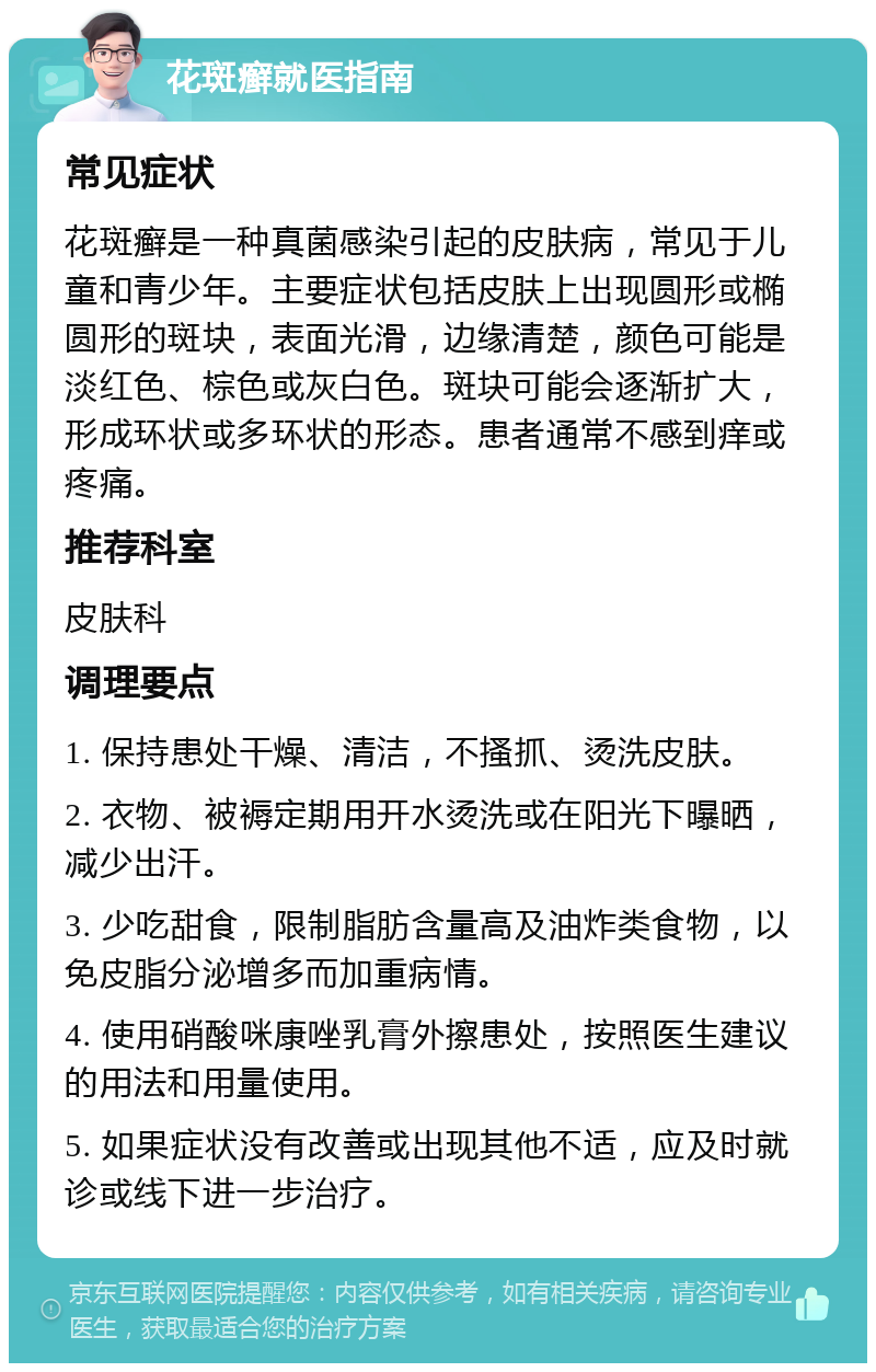 花斑癣就医指南 常见症状 花斑癣是一种真菌感染引起的皮肤病，常见于儿童和青少年。主要症状包括皮肤上出现圆形或椭圆形的斑块，表面光滑，边缘清楚，颜色可能是淡红色、棕色或灰白色。斑块可能会逐渐扩大，形成环状或多环状的形态。患者通常不感到痒或疼痛。 推荐科室 皮肤科 调理要点 1. 保持患处干燥、清洁，不搔抓、烫洗皮肤。 2. 衣物、被褥定期用开水烫洗或在阳光下曝晒，减少出汗。 3. 少吃甜食，限制脂肪含量高及油炸类食物，以免皮脂分泌增多而加重病情。 4. 使用硝酸咪康唑乳膏外擦患处，按照医生建议的用法和用量使用。 5. 如果症状没有改善或出现其他不适，应及时就诊或线下进一步治疗。