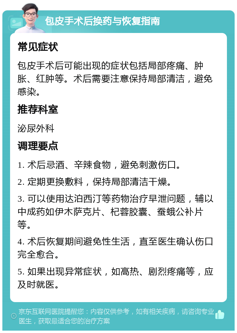 包皮手术后换药与恢复指南 常见症状 包皮手术后可能出现的症状包括局部疼痛、肿胀、红肿等。术后需要注意保持局部清洁，避免感染。 推荐科室 泌尿外科 调理要点 1. 术后忌酒、辛辣食物，避免刺激伤口。 2. 定期更换敷料，保持局部清洁干燥。 3. 可以使用达泊西汀等药物治疗早泄问题，辅以中成药如伊木萨克片、杞蓉胶囊、蚕蛾公补片等。 4. 术后恢复期间避免性生活，直至医生确认伤口完全愈合。 5. 如果出现异常症状，如高热、剧烈疼痛等，应及时就医。