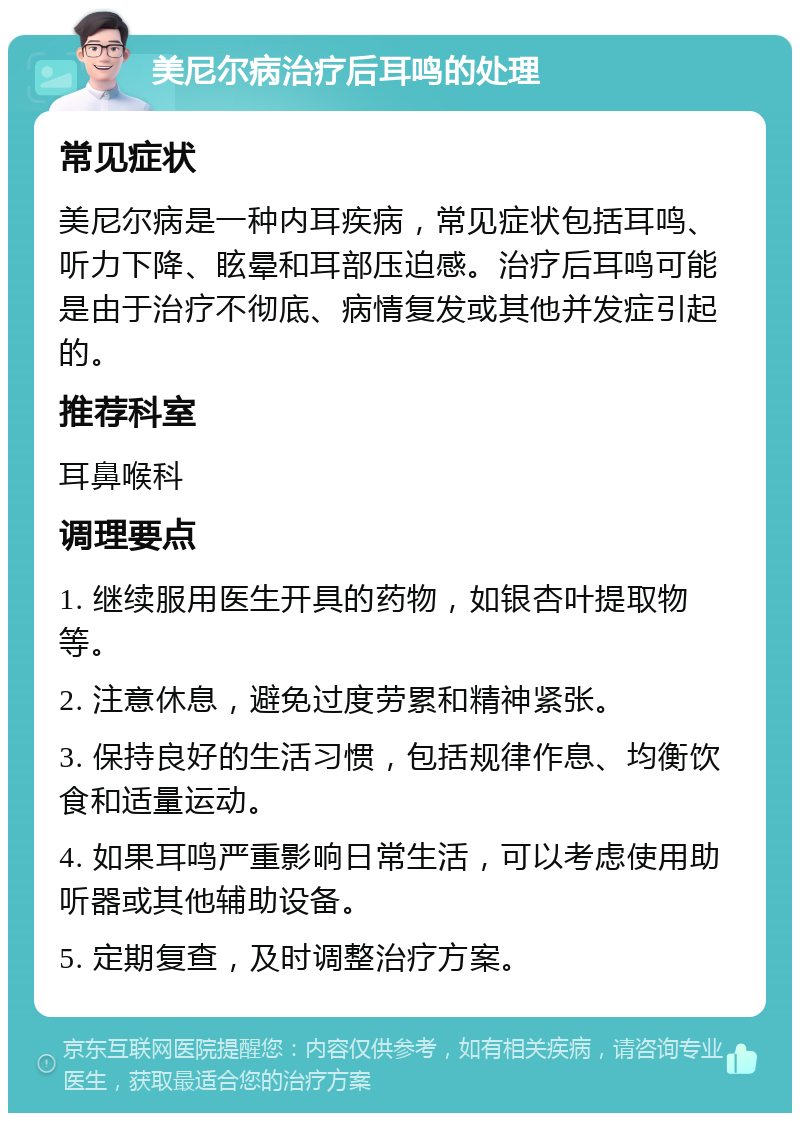 美尼尔病治疗后耳鸣的处理 常见症状 美尼尔病是一种内耳疾病，常见症状包括耳鸣、听力下降、眩晕和耳部压迫感。治疗后耳鸣可能是由于治疗不彻底、病情复发或其他并发症引起的。 推荐科室 耳鼻喉科 调理要点 1. 继续服用医生开具的药物，如银杏叶提取物等。 2. 注意休息，避免过度劳累和精神紧张。 3. 保持良好的生活习惯，包括规律作息、均衡饮食和适量运动。 4. 如果耳鸣严重影响日常生活，可以考虑使用助听器或其他辅助设备。 5. 定期复查，及时调整治疗方案。