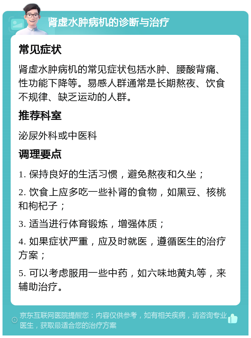 肾虚水肿病机的诊断与治疗 常见症状 肾虚水肿病机的常见症状包括水肿、腰酸背痛、性功能下降等。易感人群通常是长期熬夜、饮食不规律、缺乏运动的人群。 推荐科室 泌尿外科或中医科 调理要点 1. 保持良好的生活习惯，避免熬夜和久坐； 2. 饮食上应多吃一些补肾的食物，如黑豆、核桃和枸杞子； 3. 适当进行体育锻炼，增强体质； 4. 如果症状严重，应及时就医，遵循医生的治疗方案； 5. 可以考虑服用一些中药，如六味地黄丸等，来辅助治疗。