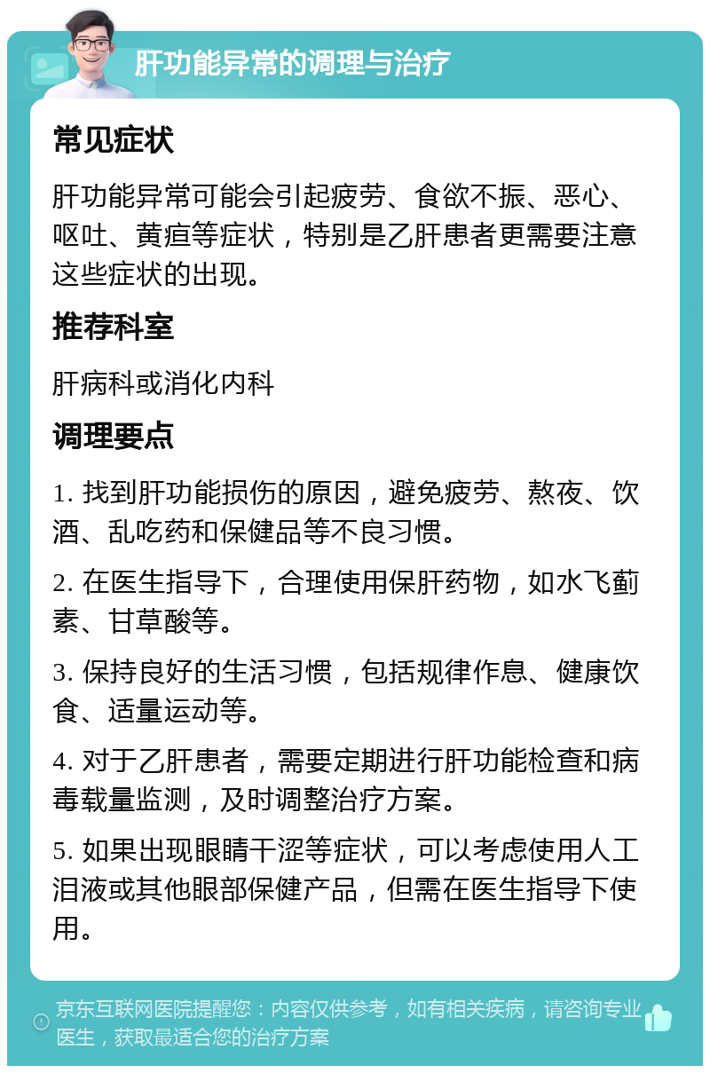 肝功能异常的调理与治疗 常见症状 肝功能异常可能会引起疲劳、食欲不振、恶心、呕吐、黄疸等症状，特别是乙肝患者更需要注意这些症状的出现。 推荐科室 肝病科或消化内科 调理要点 1. 找到肝功能损伤的原因，避免疲劳、熬夜、饮酒、乱吃药和保健品等不良习惯。 2. 在医生指导下，合理使用保肝药物，如水飞蓟素、甘草酸等。 3. 保持良好的生活习惯，包括规律作息、健康饮食、适量运动等。 4. 对于乙肝患者，需要定期进行肝功能检查和病毒载量监测，及时调整治疗方案。 5. 如果出现眼睛干涩等症状，可以考虑使用人工泪液或其他眼部保健产品，但需在医生指导下使用。