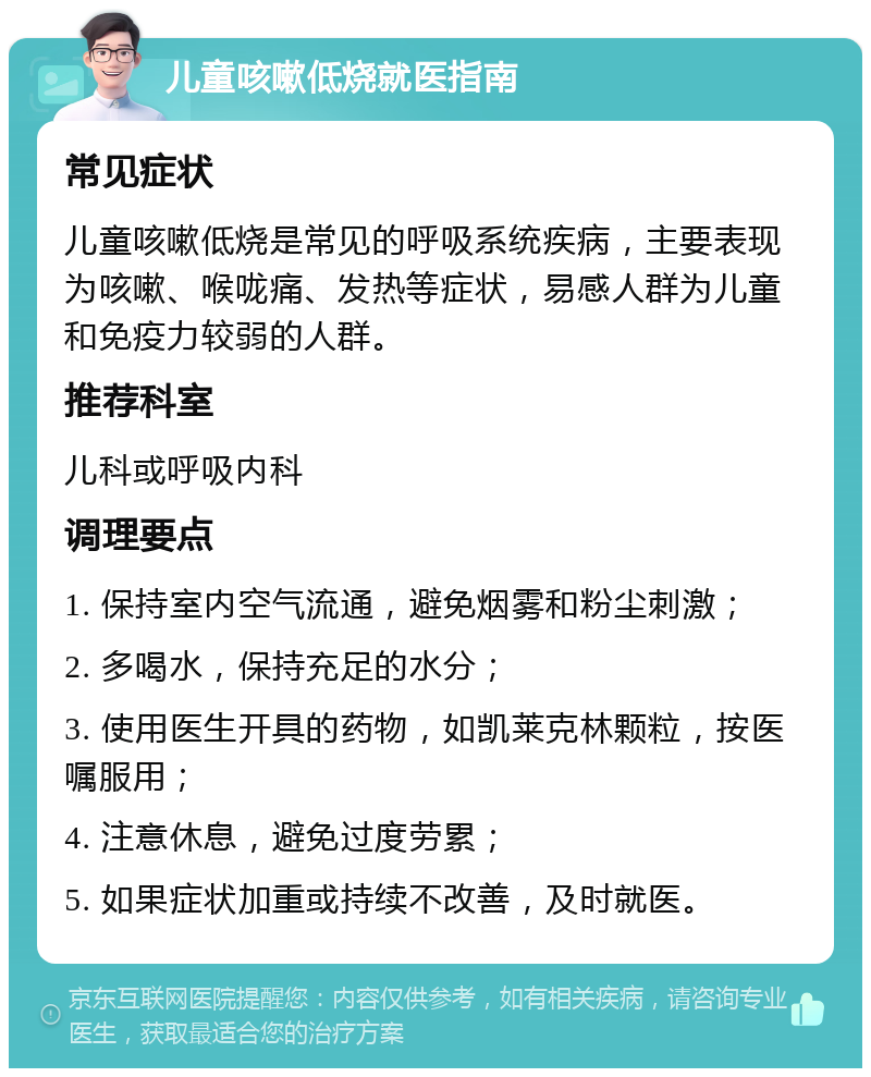 儿童咳嗽低烧就医指南 常见症状 儿童咳嗽低烧是常见的呼吸系统疾病，主要表现为咳嗽、喉咙痛、发热等症状，易感人群为儿童和免疫力较弱的人群。 推荐科室 儿科或呼吸内科 调理要点 1. 保持室内空气流通，避免烟雾和粉尘刺激； 2. 多喝水，保持充足的水分； 3. 使用医生开具的药物，如凯莱克林颗粒，按医嘱服用； 4. 注意休息，避免过度劳累； 5. 如果症状加重或持续不改善，及时就医。