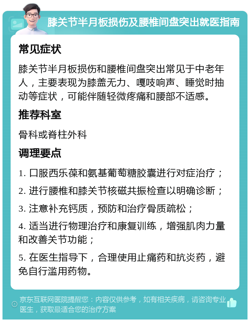 膝关节半月板损伤及腰椎间盘突出就医指南 常见症状 膝关节半月板损伤和腰椎间盘突出常见于中老年人，主要表现为膝盖无力、嘎吱响声、睡觉时抽动等症状，可能伴随轻微疼痛和腰部不适感。 推荐科室 骨科或脊柱外科 调理要点 1. 口服西乐葆和氨基葡萄糖胶囊进行对症治疗； 2. 进行腰椎和膝关节核磁共振检查以明确诊断； 3. 注意补充钙质，预防和治疗骨质疏松； 4. 适当进行物理治疗和康复训练，增强肌肉力量和改善关节功能； 5. 在医生指导下，合理使用止痛药和抗炎药，避免自行滥用药物。