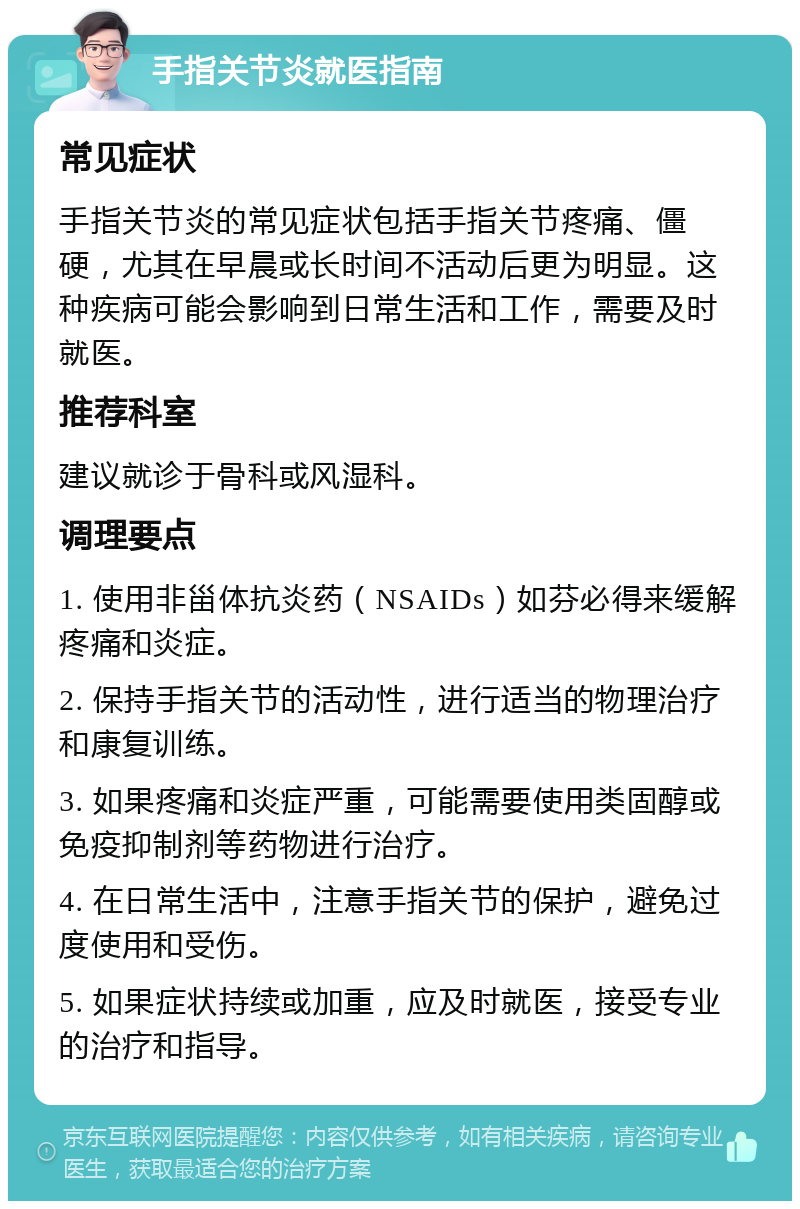 手指关节炎就医指南 常见症状 手指关节炎的常见症状包括手指关节疼痛、僵硬，尤其在早晨或长时间不活动后更为明显。这种疾病可能会影响到日常生活和工作，需要及时就医。 推荐科室 建议就诊于骨科或风湿科。 调理要点 1. 使用非甾体抗炎药（NSAIDs）如芬必得来缓解疼痛和炎症。 2. 保持手指关节的活动性，进行适当的物理治疗和康复训练。 3. 如果疼痛和炎症严重，可能需要使用类固醇或免疫抑制剂等药物进行治疗。 4. 在日常生活中，注意手指关节的保护，避免过度使用和受伤。 5. 如果症状持续或加重，应及时就医，接受专业的治疗和指导。