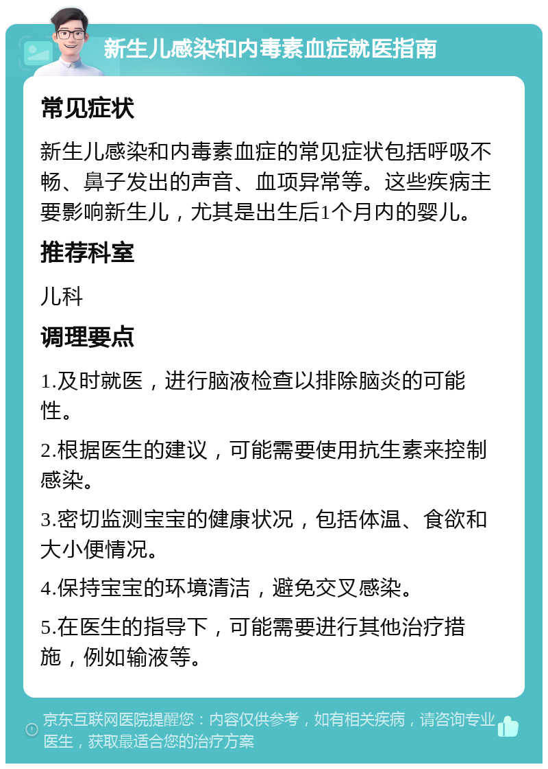 新生儿感染和内毒素血症就医指南 常见症状 新生儿感染和内毒素血症的常见症状包括呼吸不畅、鼻子发出的声音、血项异常等。这些疾病主要影响新生儿，尤其是出生后1个月内的婴儿。 推荐科室 儿科 调理要点 1.及时就医，进行脑液检查以排除脑炎的可能性。 2.根据医生的建议，可能需要使用抗生素来控制感染。 3.密切监测宝宝的健康状况，包括体温、食欲和大小便情况。 4.保持宝宝的环境清洁，避免交叉感染。 5.在医生的指导下，可能需要进行其他治疗措施，例如输液等。