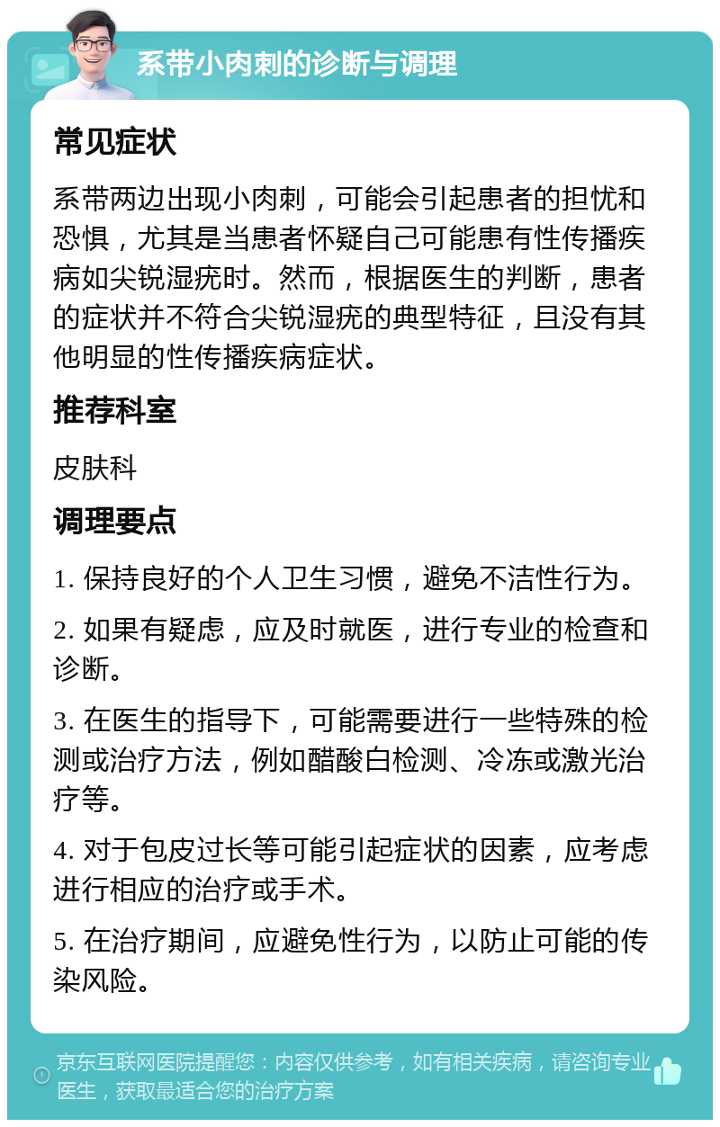 系带小肉刺的诊断与调理 常见症状 系带两边出现小肉刺，可能会引起患者的担忧和恐惧，尤其是当患者怀疑自己可能患有性传播疾病如尖锐湿疣时。然而，根据医生的判断，患者的症状并不符合尖锐湿疣的典型特征，且没有其他明显的性传播疾病症状。 推荐科室 皮肤科 调理要点 1. 保持良好的个人卫生习惯，避免不洁性行为。 2. 如果有疑虑，应及时就医，进行专业的检查和诊断。 3. 在医生的指导下，可能需要进行一些特殊的检测或治疗方法，例如醋酸白检测、冷冻或激光治疗等。 4. 对于包皮过长等可能引起症状的因素，应考虑进行相应的治疗或手术。 5. 在治疗期间，应避免性行为，以防止可能的传染风险。