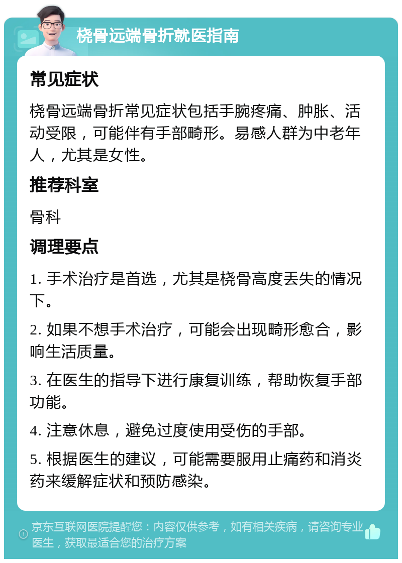 桡骨远端骨折就医指南 常见症状 桡骨远端骨折常见症状包括手腕疼痛、肿胀、活动受限，可能伴有手部畸形。易感人群为中老年人，尤其是女性。 推荐科室 骨科 调理要点 1. 手术治疗是首选，尤其是桡骨高度丢失的情况下。 2. 如果不想手术治疗，可能会出现畸形愈合，影响生活质量。 3. 在医生的指导下进行康复训练，帮助恢复手部功能。 4. 注意休息，避免过度使用受伤的手部。 5. 根据医生的建议，可能需要服用止痛药和消炎药来缓解症状和预防感染。