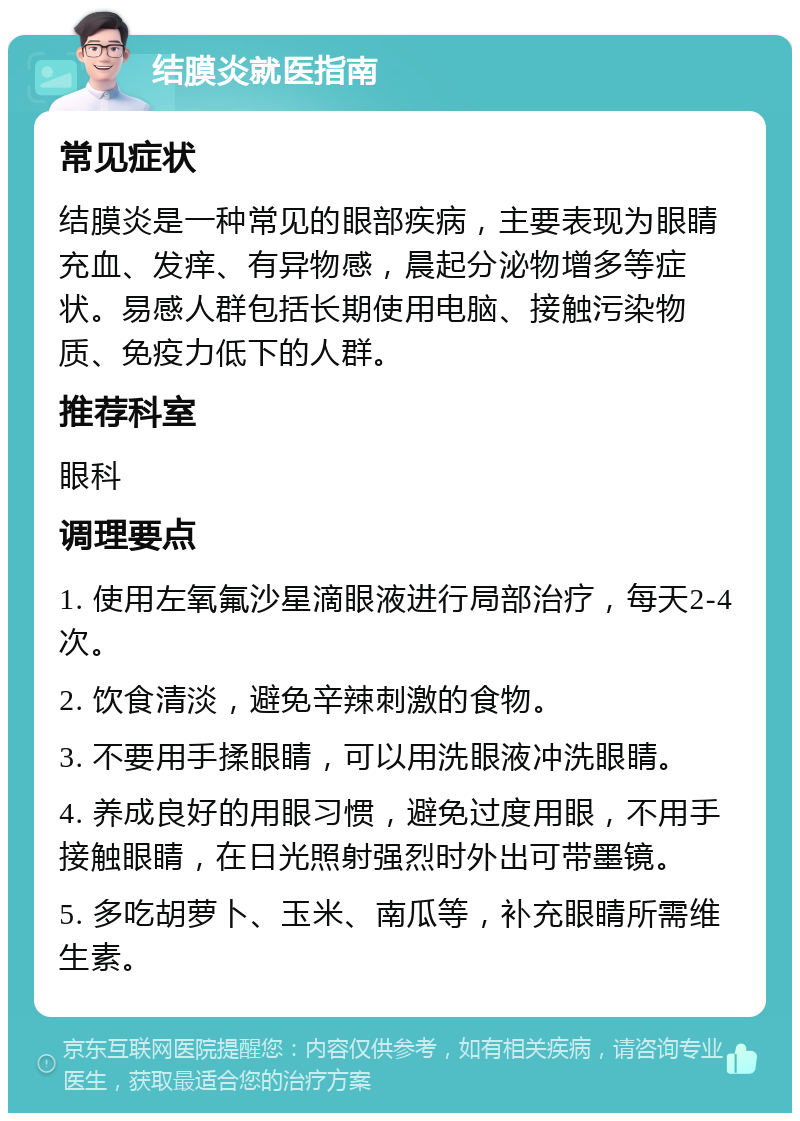 结膜炎就医指南 常见症状 结膜炎是一种常见的眼部疾病，主要表现为眼睛充血、发痒、有异物感，晨起分泌物增多等症状。易感人群包括长期使用电脑、接触污染物质、免疫力低下的人群。 推荐科室 眼科 调理要点 1. 使用左氧氟沙星滴眼液进行局部治疗，每天2-4次。 2. 饮食清淡，避免辛辣刺激的食物。 3. 不要用手揉眼睛，可以用洗眼液冲洗眼睛。 4. 养成良好的用眼习惯，避免过度用眼，不用手接触眼睛，在日光照射强烈时外出可带墨镜。 5. 多吃胡萝卜、玉米、南瓜等，补充眼睛所需维生素。