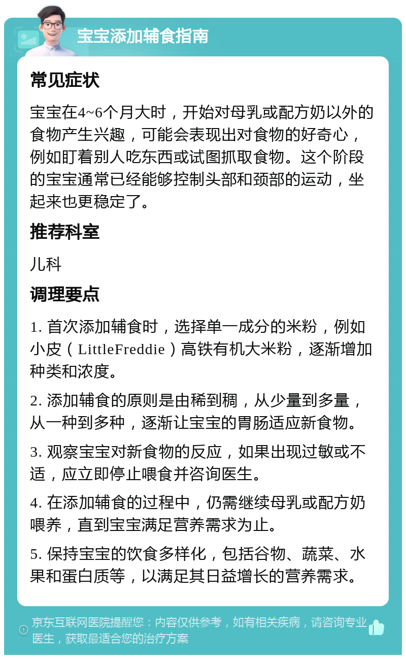 宝宝添加辅食指南 常见症状 宝宝在4~6个月大时，开始对母乳或配方奶以外的食物产生兴趣，可能会表现出对食物的好奇心，例如盯着别人吃东西或试图抓取食物。这个阶段的宝宝通常已经能够控制头部和颈部的运动，坐起来也更稳定了。 推荐科室 儿科 调理要点 1. 首次添加辅食时，选择单一成分的米粉，例如小皮（LittleFreddie）高铁有机大米粉，逐渐增加种类和浓度。 2. 添加辅食的原则是由稀到稠，从少量到多量，从一种到多种，逐渐让宝宝的胃肠适应新食物。 3. 观察宝宝对新食物的反应，如果出现过敏或不适，应立即停止喂食并咨询医生。 4. 在添加辅食的过程中，仍需继续母乳或配方奶喂养，直到宝宝满足营养需求为止。 5. 保持宝宝的饮食多样化，包括谷物、蔬菜、水果和蛋白质等，以满足其日益增长的营养需求。