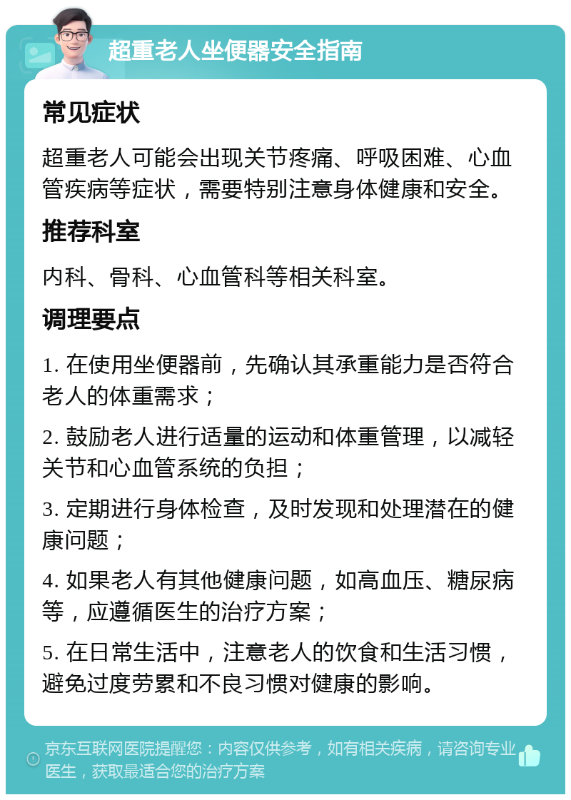 超重老人坐便器安全指南 常见症状 超重老人可能会出现关节疼痛、呼吸困难、心血管疾病等症状，需要特别注意身体健康和安全。 推荐科室 内科、骨科、心血管科等相关科室。 调理要点 1. 在使用坐便器前，先确认其承重能力是否符合老人的体重需求； 2. 鼓励老人进行适量的运动和体重管理，以减轻关节和心血管系统的负担； 3. 定期进行身体检查，及时发现和处理潜在的健康问题； 4. 如果老人有其他健康问题，如高血压、糖尿病等，应遵循医生的治疗方案； 5. 在日常生活中，注意老人的饮食和生活习惯，避免过度劳累和不良习惯对健康的影响。