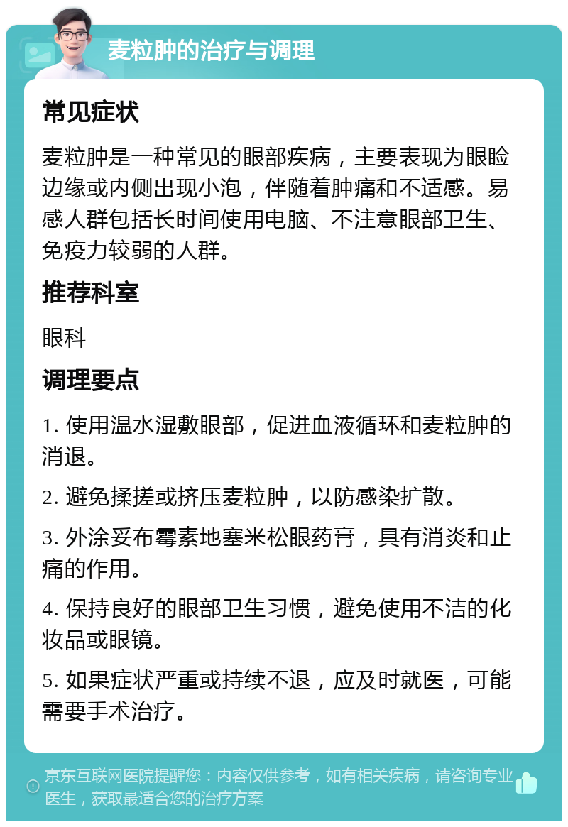 麦粒肿的治疗与调理 常见症状 麦粒肿是一种常见的眼部疾病，主要表现为眼睑边缘或内侧出现小泡，伴随着肿痛和不适感。易感人群包括长时间使用电脑、不注意眼部卫生、免疫力较弱的人群。 推荐科室 眼科 调理要点 1. 使用温水湿敷眼部，促进血液循环和麦粒肿的消退。 2. 避免揉搓或挤压麦粒肿，以防感染扩散。 3. 外涂妥布霉素地塞米松眼药膏，具有消炎和止痛的作用。 4. 保持良好的眼部卫生习惯，避免使用不洁的化妆品或眼镜。 5. 如果症状严重或持续不退，应及时就医，可能需要手术治疗。