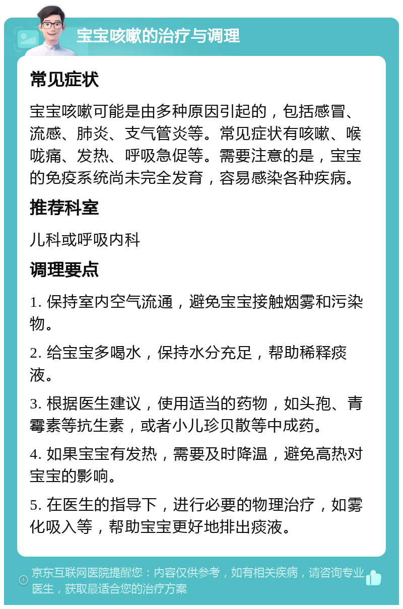 宝宝咳嗽的治疗与调理 常见症状 宝宝咳嗽可能是由多种原因引起的，包括感冒、流感、肺炎、支气管炎等。常见症状有咳嗽、喉咙痛、发热、呼吸急促等。需要注意的是，宝宝的免疫系统尚未完全发育，容易感染各种疾病。 推荐科室 儿科或呼吸内科 调理要点 1. 保持室内空气流通，避免宝宝接触烟雾和污染物。 2. 给宝宝多喝水，保持水分充足，帮助稀释痰液。 3. 根据医生建议，使用适当的药物，如头孢、青霉素等抗生素，或者小儿珍贝散等中成药。 4. 如果宝宝有发热，需要及时降温，避免高热对宝宝的影响。 5. 在医生的指导下，进行必要的物理治疗，如雾化吸入等，帮助宝宝更好地排出痰液。