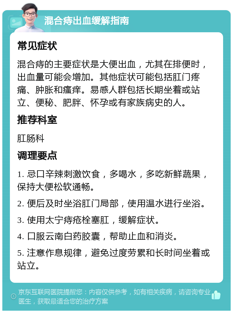 混合痔出血缓解指南 常见症状 混合痔的主要症状是大便出血，尤其在排便时，出血量可能会增加。其他症状可能包括肛门疼痛、肿胀和瘙痒。易感人群包括长期坐着或站立、便秘、肥胖、怀孕或有家族病史的人。 推荐科室 肛肠科 调理要点 1. 忌口辛辣刺激饮食，多喝水，多吃新鲜蔬果，保持大便松软通畅。 2. 便后及时坐浴肛门局部，使用温水进行坐浴。 3. 使用太宁痔疮栓塞肛，缓解症状。 4. 口服云南白药胶囊，帮助止血和消炎。 5. 注意作息规律，避免过度劳累和长时间坐着或站立。