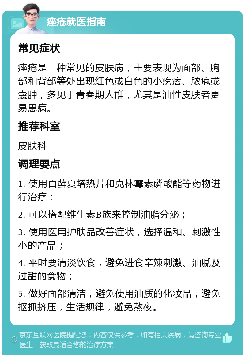 痤疮就医指南 常见症状 痤疮是一种常见的皮肤病，主要表现为面部、胸部和背部等处出现红色或白色的小疙瘩、脓疱或囊肿，多见于青春期人群，尤其是油性皮肤者更易患病。 推荐科室 皮肤科 调理要点 1. 使用百藓夏塔热片和克林霉素磷酸酯等药物进行治疗； 2. 可以搭配维生素B族来控制油脂分泌； 3. 使用医用护肤品改善症状，选择温和、刺激性小的产品； 4. 平时要清淡饮食，避免进食辛辣刺激、油腻及过甜的食物； 5. 做好面部清洁，避免使用油质的化妆品，避免抠抓挤压，生活规律，避免熬夜。