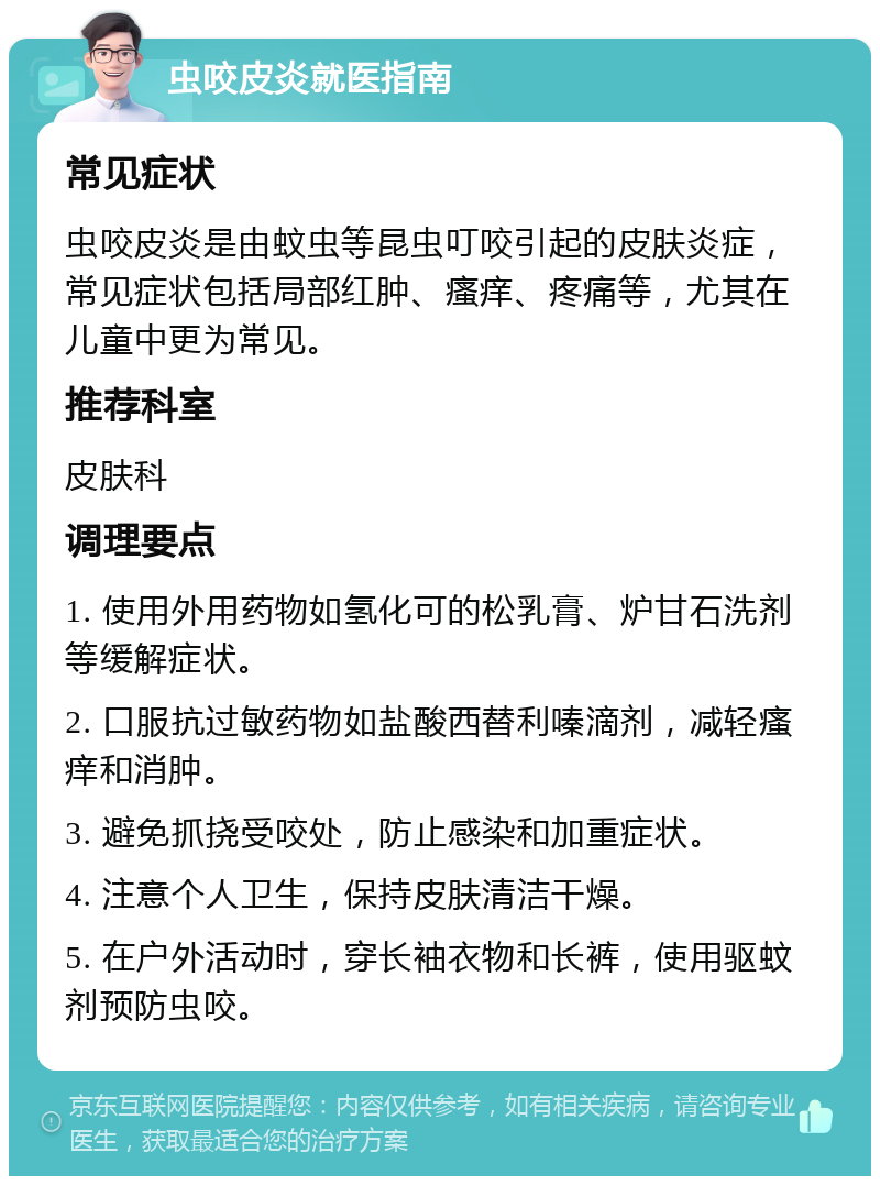 虫咬皮炎就医指南 常见症状 虫咬皮炎是由蚊虫等昆虫叮咬引起的皮肤炎症，常见症状包括局部红肿、瘙痒、疼痛等，尤其在儿童中更为常见。 推荐科室 皮肤科 调理要点 1. 使用外用药物如氢化可的松乳膏、炉甘石洗剂等缓解症状。 2. 口服抗过敏药物如盐酸西替利嗪滴剂，减轻瘙痒和消肿。 3. 避免抓挠受咬处，防止感染和加重症状。 4. 注意个人卫生，保持皮肤清洁干燥。 5. 在户外活动时，穿长袖衣物和长裤，使用驱蚊剂预防虫咬。