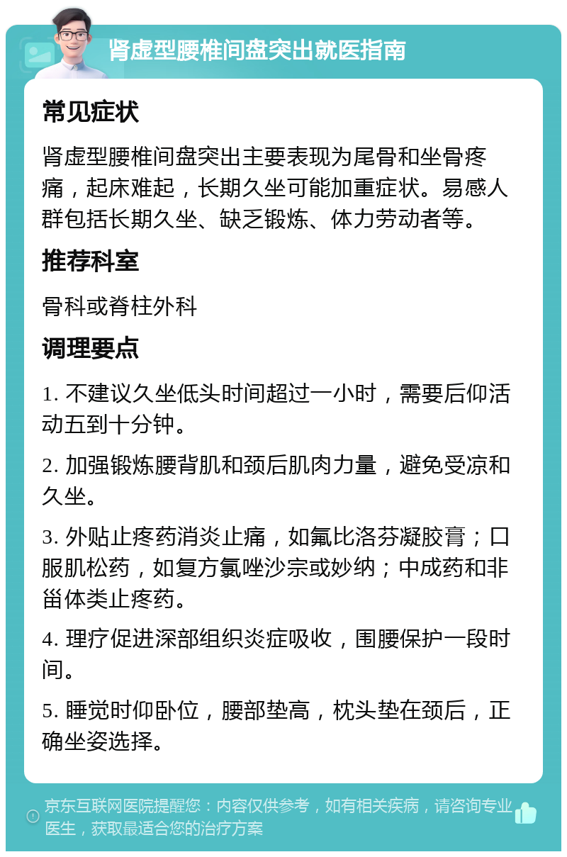 肾虚型腰椎间盘突出就医指南 常见症状 肾虚型腰椎间盘突出主要表现为尾骨和坐骨疼痛，起床难起，长期久坐可能加重症状。易感人群包括长期久坐、缺乏锻炼、体力劳动者等。 推荐科室 骨科或脊柱外科 调理要点 1. 不建议久坐低头时间超过一小时，需要后仰活动五到十分钟。 2. 加强锻炼腰背肌和颈后肌肉力量，避免受凉和久坐。 3. 外贴止疼药消炎止痛，如氟比洛芬凝胶膏；口服肌松药，如复方氯唑沙宗或妙纳；中成药和非甾体类止疼药。 4. 理疗促进深部组织炎症吸收，围腰保护一段时间。 5. 睡觉时仰卧位，腰部垫高，枕头垫在颈后，正确坐姿选择。