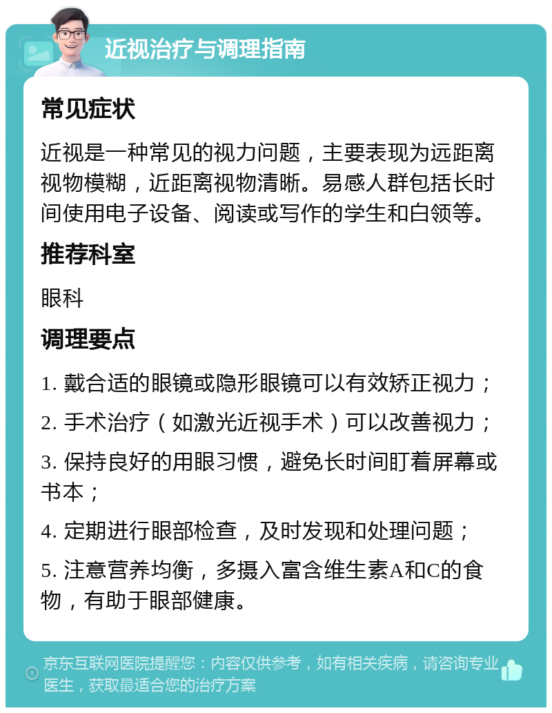 近视治疗与调理指南 常见症状 近视是一种常见的视力问题，主要表现为远距离视物模糊，近距离视物清晰。易感人群包括长时间使用电子设备、阅读或写作的学生和白领等。 推荐科室 眼科 调理要点 1. 戴合适的眼镜或隐形眼镜可以有效矫正视力； 2. 手术治疗（如激光近视手术）可以改善视力； 3. 保持良好的用眼习惯，避免长时间盯着屏幕或书本； 4. 定期进行眼部检查，及时发现和处理问题； 5. 注意营养均衡，多摄入富含维生素A和C的食物，有助于眼部健康。