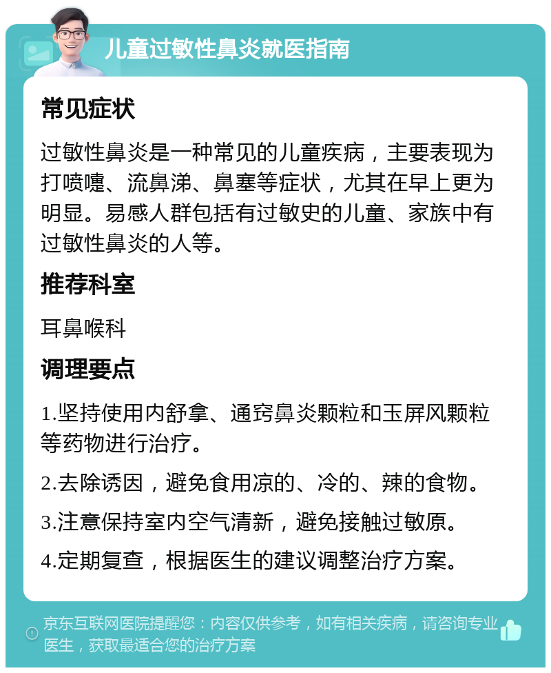 儿童过敏性鼻炎就医指南 常见症状 过敏性鼻炎是一种常见的儿童疾病，主要表现为打喷嚏、流鼻涕、鼻塞等症状，尤其在早上更为明显。易感人群包括有过敏史的儿童、家族中有过敏性鼻炎的人等。 推荐科室 耳鼻喉科 调理要点 1.坚持使用内舒拿、通窍鼻炎颗粒和玉屏风颗粒等药物进行治疗。 2.去除诱因，避免食用凉的、冷的、辣的食物。 3.注意保持室内空气清新，避免接触过敏原。 4.定期复查，根据医生的建议调整治疗方案。