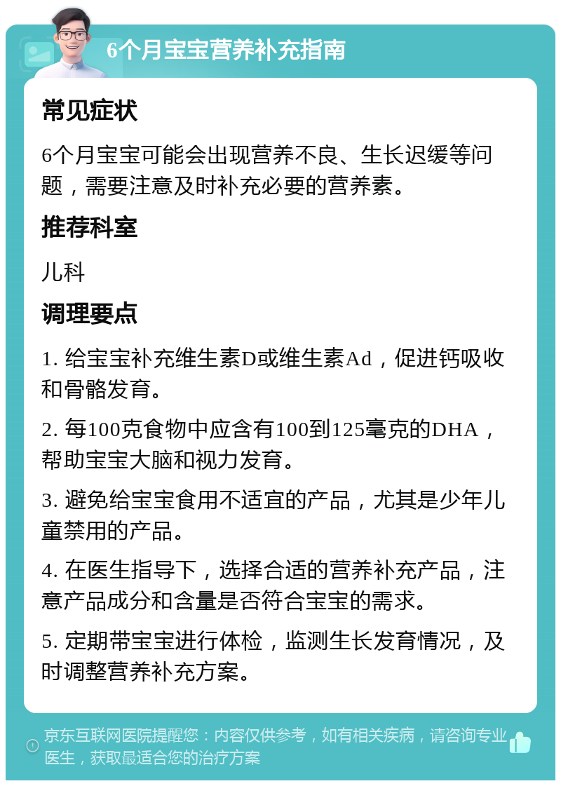 6个月宝宝营养补充指南 常见症状 6个月宝宝可能会出现营养不良、生长迟缓等问题，需要注意及时补充必要的营养素。 推荐科室 儿科 调理要点 1. 给宝宝补充维生素D或维生素Ad，促进钙吸收和骨骼发育。 2. 每100克食物中应含有100到125毫克的DHA，帮助宝宝大脑和视力发育。 3. 避免给宝宝食用不适宜的产品，尤其是少年儿童禁用的产品。 4. 在医生指导下，选择合适的营养补充产品，注意产品成分和含量是否符合宝宝的需求。 5. 定期带宝宝进行体检，监测生长发育情况，及时调整营养补充方案。