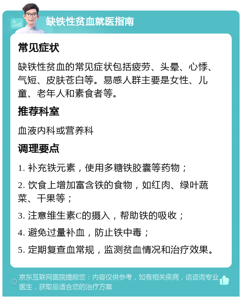 缺铁性贫血就医指南 常见症状 缺铁性贫血的常见症状包括疲劳、头晕、心悸、气短、皮肤苍白等。易感人群主要是女性、儿童、老年人和素食者等。 推荐科室 血液内科或营养科 调理要点 1. 补充铁元素，使用多糖铁胶囊等药物； 2. 饮食上增加富含铁的食物，如红肉、绿叶蔬菜、干果等； 3. 注意维生素C的摄入，帮助铁的吸收； 4. 避免过量补血，防止铁中毒； 5. 定期复查血常规，监测贫血情况和治疗效果。