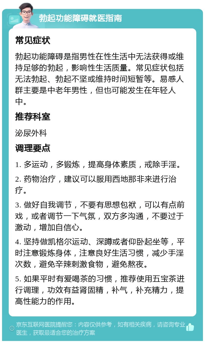 勃起功能障碍就医指南 常见症状 勃起功能障碍是指男性在性生活中无法获得或维持足够的勃起，影响性生活质量。常见症状包括无法勃起、勃起不坚或维持时间短暂等。易感人群主要是中老年男性，但也可能发生在年轻人中。 推荐科室 泌尿外科 调理要点 1. 多运动，多锻炼，提高身体素质，戒除手淫。 2. 药物治疗，建议可以服用西地那非来进行治疗。 3. 做好自我调节，不要有思想包袱，可以有点前戏，或者调节一下气氛，双方多沟通，不要过于激动，增加自信心。 4. 坚持做凯格尔运动、深蹲或者仰卧起坐等，平时注意锻炼身体，注意良好生活习惯，减少手淫次数，避免辛辣刺激食物，避免熬夜。 5. 如果平时有爱喝茶的习惯，推荐使用五宝茶进行调理，功效有益肾固精，补气，补充精力，提高性能力的作用。