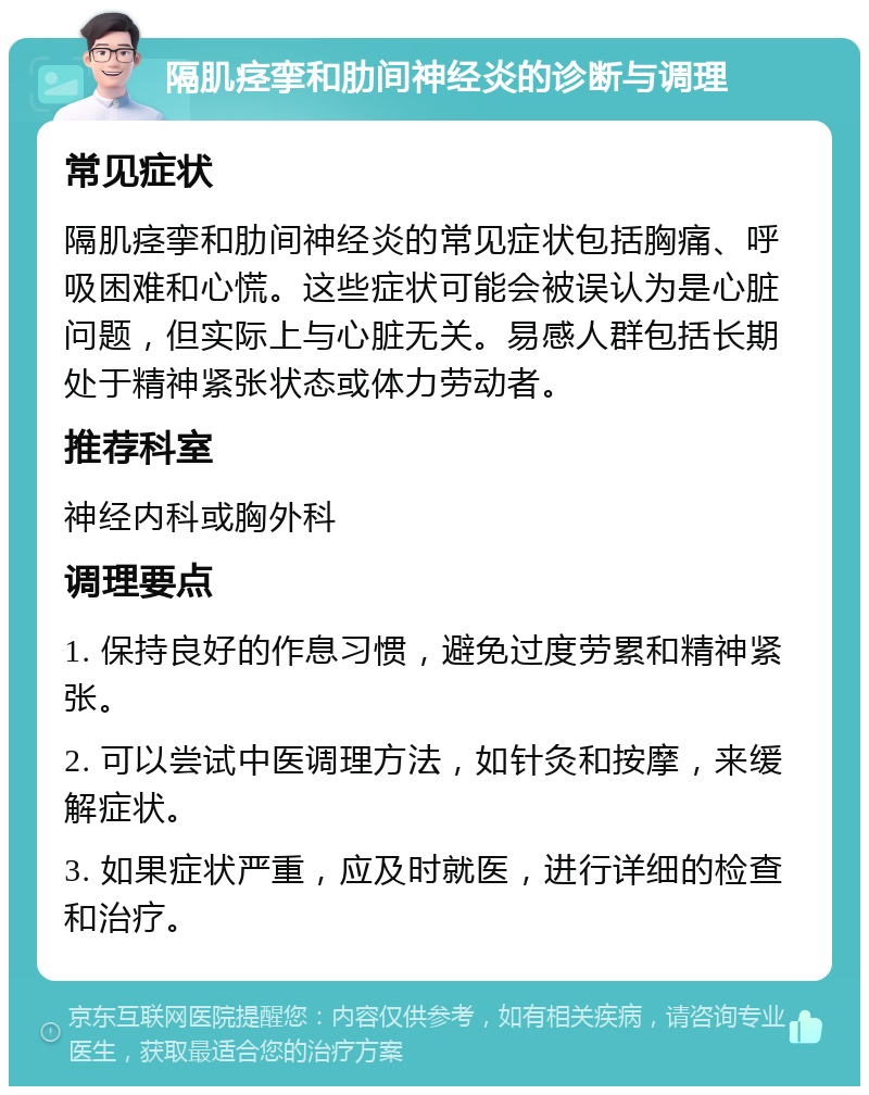 隔肌痉挛和肋间神经炎的诊断与调理 常见症状 隔肌痉挛和肋间神经炎的常见症状包括胸痛、呼吸困难和心慌。这些症状可能会被误认为是心脏问题，但实际上与心脏无关。易感人群包括长期处于精神紧张状态或体力劳动者。 推荐科室 神经内科或胸外科 调理要点 1. 保持良好的作息习惯，避免过度劳累和精神紧张。 2. 可以尝试中医调理方法，如针灸和按摩，来缓解症状。 3. 如果症状严重，应及时就医，进行详细的检查和治疗。