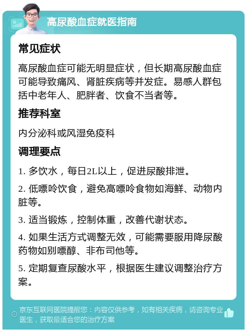 高尿酸血症就医指南 常见症状 高尿酸血症可能无明显症状，但长期高尿酸血症可能导致痛风、肾脏疾病等并发症。易感人群包括中老年人、肥胖者、饮食不当者等。 推荐科室 内分泌科或风湿免疫科 调理要点 1. 多饮水，每日2L以上，促进尿酸排泄。 2. 低嘌呤饮食，避免高嘌呤食物如海鲜、动物内脏等。 3. 适当锻炼，控制体重，改善代谢状态。 4. 如果生活方式调整无效，可能需要服用降尿酸药物如别嘌醇、非布司他等。 5. 定期复查尿酸水平，根据医生建议调整治疗方案。