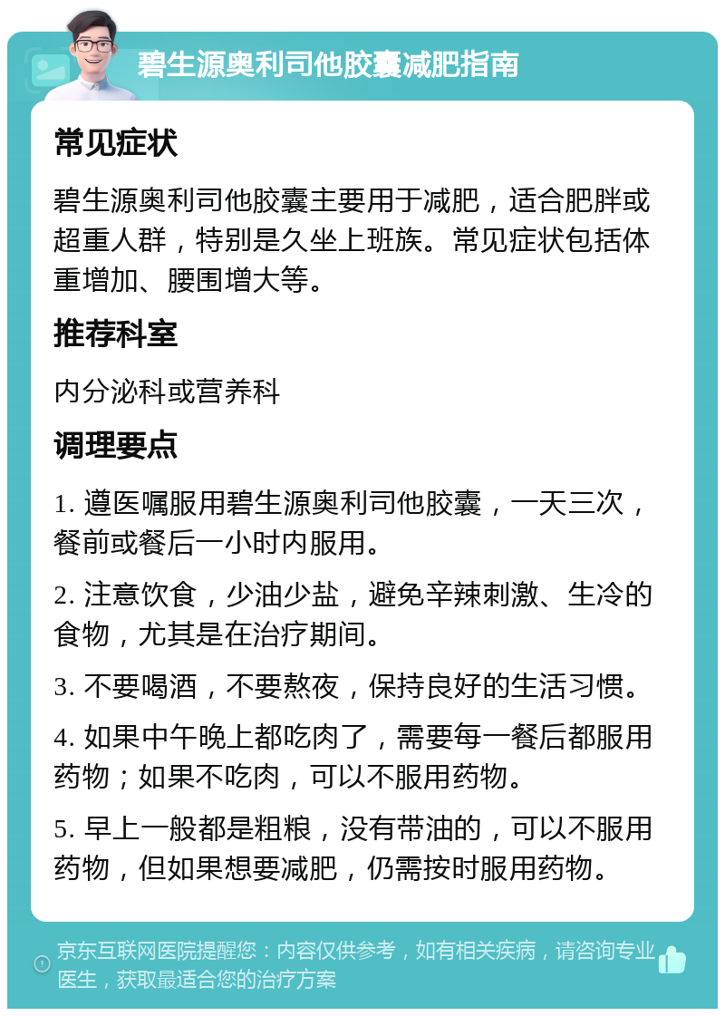 碧生源奥利司他胶囊减肥指南 常见症状 碧生源奥利司他胶囊主要用于减肥，适合肥胖或超重人群，特别是久坐上班族。常见症状包括体重增加、腰围增大等。 推荐科室 内分泌科或营养科 调理要点 1. 遵医嘱服用碧生源奥利司他胶囊，一天三次，餐前或餐后一小时内服用。 2. 注意饮食，少油少盐，避免辛辣刺激、生冷的食物，尤其是在治疗期间。 3. 不要喝酒，不要熬夜，保持良好的生活习惯。 4. 如果中午晚上都吃肉了，需要每一餐后都服用药物；如果不吃肉，可以不服用药物。 5. 早上一般都是粗粮，没有带油的，可以不服用药物，但如果想要减肥，仍需按时服用药物。