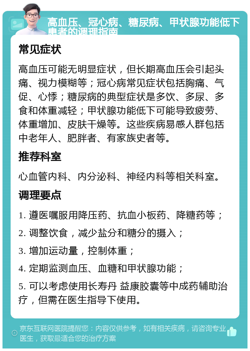 高血压、冠心病、糖尿病、甲状腺功能低下患者的调理指南 常见症状 高血压可能无明显症状，但长期高血压会引起头痛、视力模糊等；冠心病常见症状包括胸痛、气促、心悸；糖尿病的典型症状是多饮、多尿、多食和体重减轻；甲状腺功能低下可能导致疲劳、体重增加、皮肤干燥等。这些疾病易感人群包括中老年人、肥胖者、有家族史者等。 推荐科室 心血管内科、内分泌科、神经内科等相关科室。 调理要点 1. 遵医嘱服用降压药、抗血小板药、降糖药等； 2. 调整饮食，减少盐分和糖分的摄入； 3. 增加运动量，控制体重； 4. 定期监测血压、血糖和甲状腺功能； 5. 可以考虑使用长寿丹 益康胶囊等中成药辅助治疗，但需在医生指导下使用。