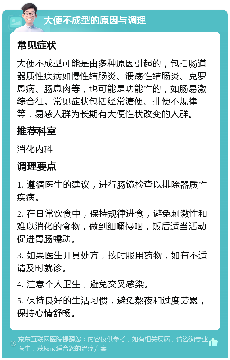 大便不成型的原因与调理 常见症状 大便不成型可能是由多种原因引起的，包括肠道器质性疾病如慢性结肠炎、溃疡性结肠炎、克罗恩病、肠息肉等，也可能是功能性的，如肠易激综合征。常见症状包括经常溏便、排便不规律等，易感人群为长期有大便性状改变的人群。 推荐科室 消化内科 调理要点 1. 遵循医生的建议，进行肠镜检查以排除器质性疾病。 2. 在日常饮食中，保持规律进食，避免刺激性和难以消化的食物，做到细嚼慢咽，饭后适当活动促进胃肠蠕动。 3. 如果医生开具处方，按时服用药物，如有不适请及时就诊。 4. 注意个人卫生，避免交叉感染。 5. 保持良好的生活习惯，避免熬夜和过度劳累，保持心情舒畅。