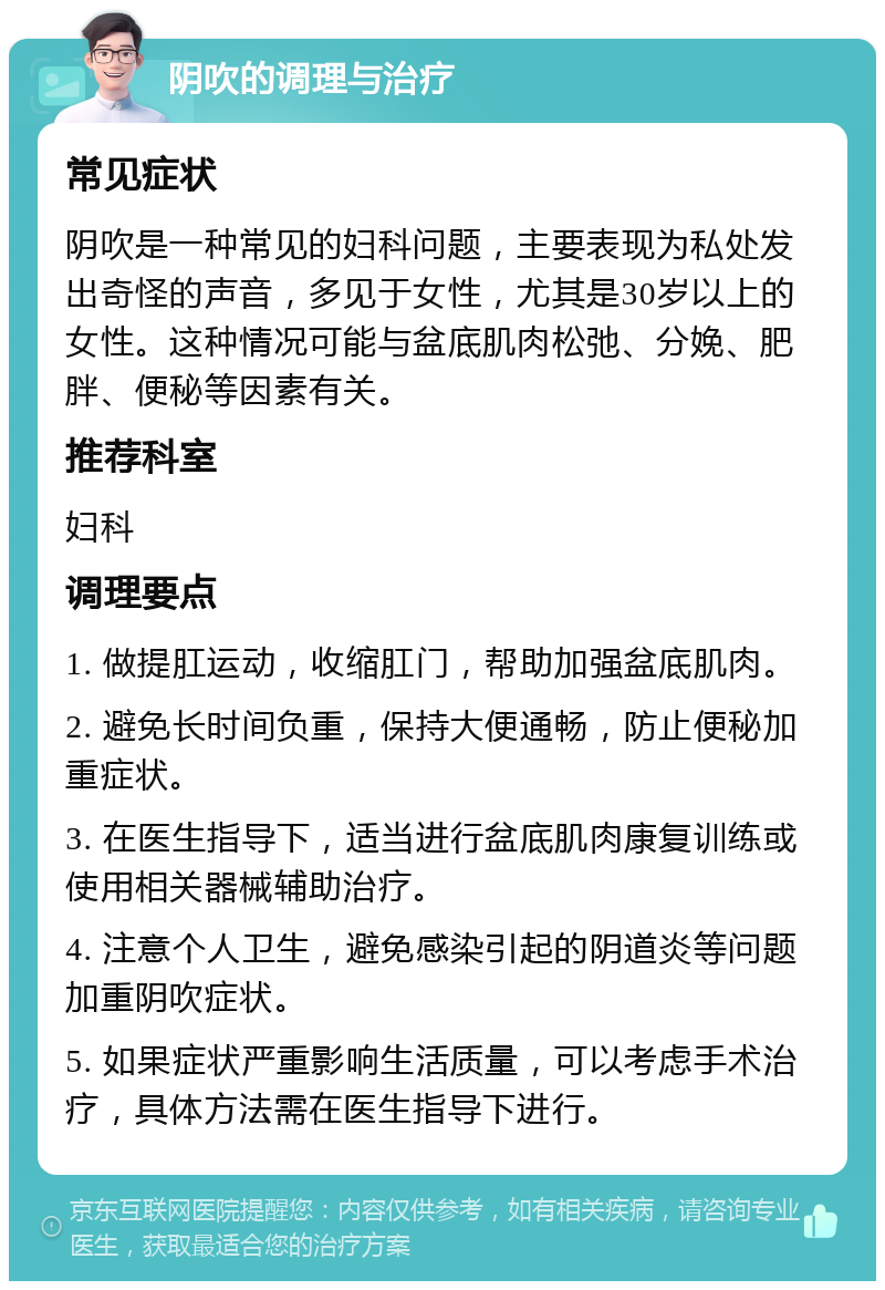 阴吹的调理与治疗 常见症状 阴吹是一种常见的妇科问题，主要表现为私处发出奇怪的声音，多见于女性，尤其是30岁以上的女性。这种情况可能与盆底肌肉松弛、分娩、肥胖、便秘等因素有关。 推荐科室 妇科 调理要点 1. 做提肛运动，收缩肛门，帮助加强盆底肌肉。 2. 避免长时间负重，保持大便通畅，防止便秘加重症状。 3. 在医生指导下，适当进行盆底肌肉康复训练或使用相关器械辅助治疗。 4. 注意个人卫生，避免感染引起的阴道炎等问题加重阴吹症状。 5. 如果症状严重影响生活质量，可以考虑手术治疗，具体方法需在医生指导下进行。