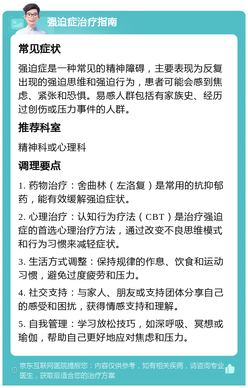 强迫症治疗指南 常见症状 强迫症是一种常见的精神障碍，主要表现为反复出现的强迫思维和强迫行为，患者可能会感到焦虑、紧张和恐惧。易感人群包括有家族史、经历过创伤或压力事件的人群。 推荐科室 精神科或心理科 调理要点 1. 药物治疗：舍曲林（左洛复）是常用的抗抑郁药，能有效缓解强迫症状。 2. 心理治疗：认知行为疗法（CBT）是治疗强迫症的首选心理治疗方法，通过改变不良思维模式和行为习惯来减轻症状。 3. 生活方式调整：保持规律的作息、饮食和运动习惯，避免过度疲劳和压力。 4. 社交支持：与家人、朋友或支持团体分享自己的感受和困扰，获得情感支持和理解。 5. 自我管理：学习放松技巧，如深呼吸、冥想或瑜伽，帮助自己更好地应对焦虑和压力。