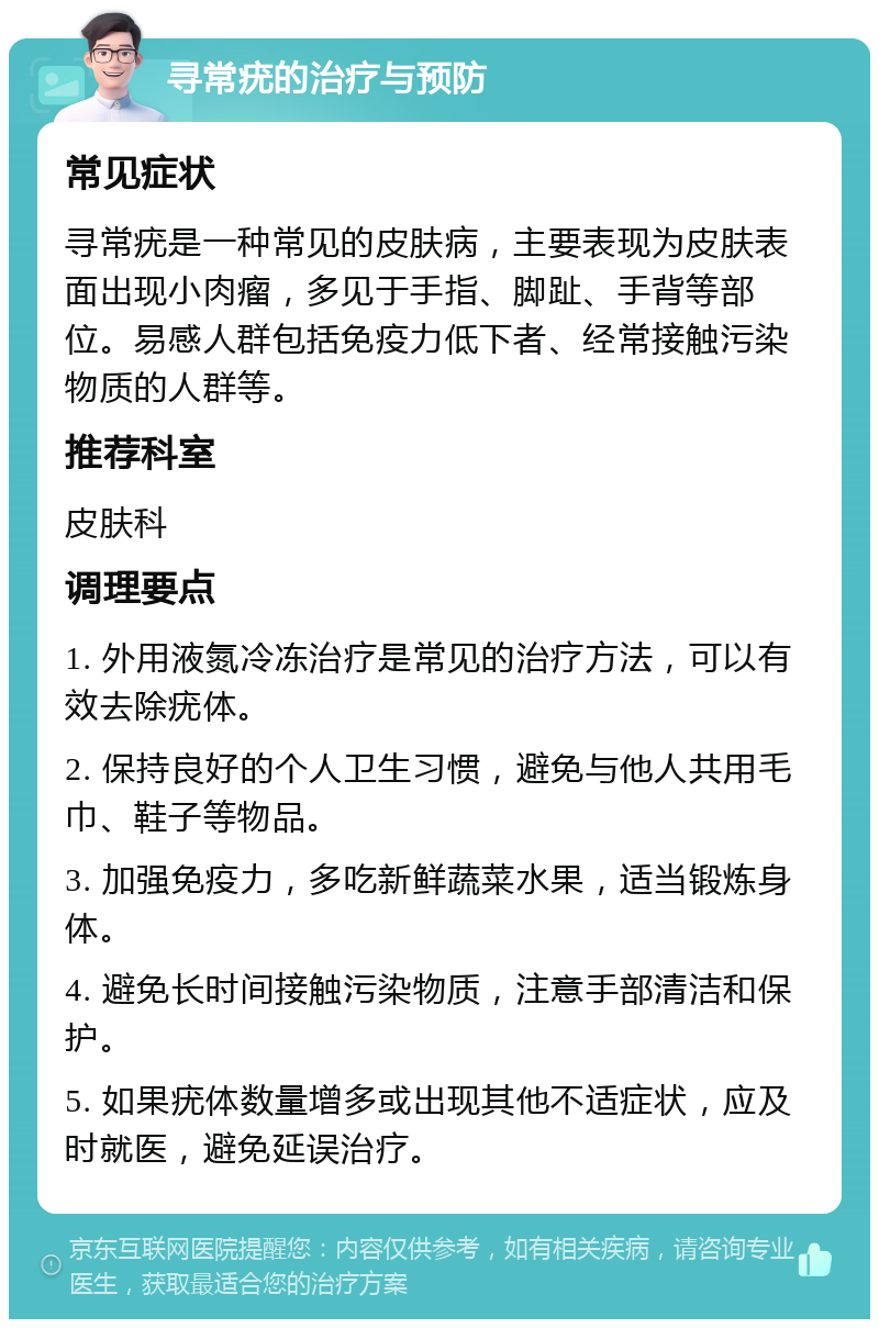 寻常疣的治疗与预防 常见症状 寻常疣是一种常见的皮肤病，主要表现为皮肤表面出现小肉瘤，多见于手指、脚趾、手背等部位。易感人群包括免疫力低下者、经常接触污染物质的人群等。 推荐科室 皮肤科 调理要点 1. 外用液氮冷冻治疗是常见的治疗方法，可以有效去除疣体。 2. 保持良好的个人卫生习惯，避免与他人共用毛巾、鞋子等物品。 3. 加强免疫力，多吃新鲜蔬菜水果，适当锻炼身体。 4. 避免长时间接触污染物质，注意手部清洁和保护。 5. 如果疣体数量增多或出现其他不适症状，应及时就医，避免延误治疗。