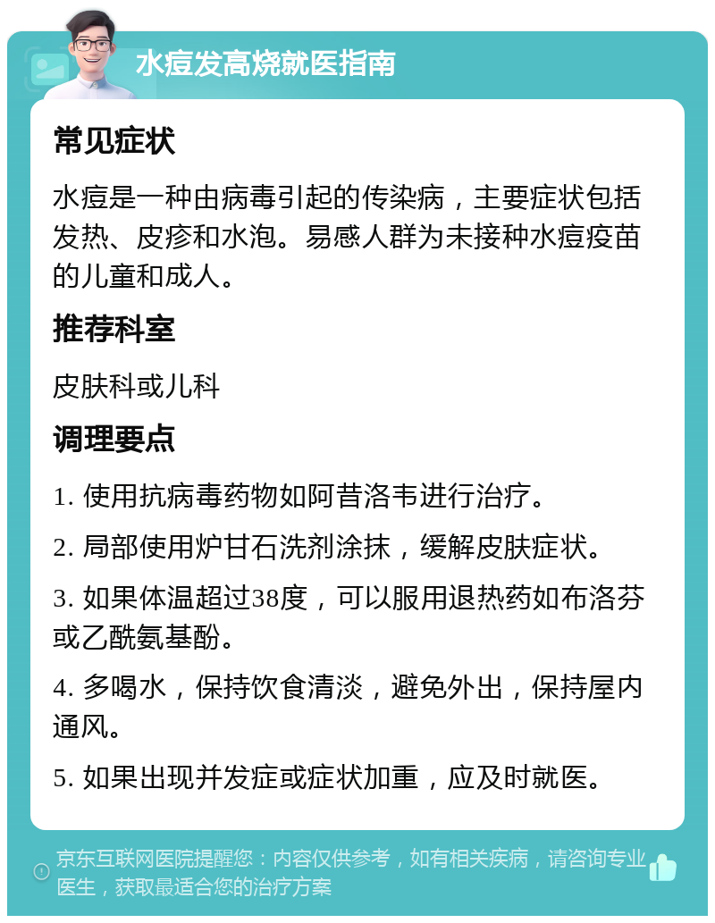 水痘发高烧就医指南 常见症状 水痘是一种由病毒引起的传染病，主要症状包括发热、皮疹和水泡。易感人群为未接种水痘疫苗的儿童和成人。 推荐科室 皮肤科或儿科 调理要点 1. 使用抗病毒药物如阿昔洛韦进行治疗。 2. 局部使用炉甘石洗剂涂抹，缓解皮肤症状。 3. 如果体温超过38度，可以服用退热药如布洛芬或乙酰氨基酚。 4. 多喝水，保持饮食清淡，避免外出，保持屋内通风。 5. 如果出现并发症或症状加重，应及时就医。