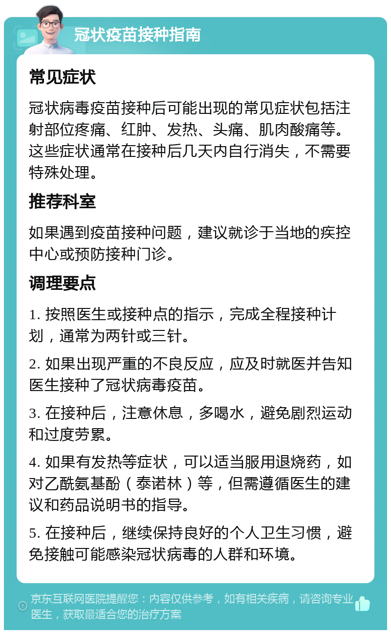 冠状疫苗接种指南 常见症状 冠状病毒疫苗接种后可能出现的常见症状包括注射部位疼痛、红肿、发热、头痛、肌肉酸痛等。这些症状通常在接种后几天内自行消失，不需要特殊处理。 推荐科室 如果遇到疫苗接种问题，建议就诊于当地的疾控中心或预防接种门诊。 调理要点 1. 按照医生或接种点的指示，完成全程接种计划，通常为两针或三针。 2. 如果出现严重的不良反应，应及时就医并告知医生接种了冠状病毒疫苗。 3. 在接种后，注意休息，多喝水，避免剧烈运动和过度劳累。 4. 如果有发热等症状，可以适当服用退烧药，如对乙酰氨基酚（泰诺林）等，但需遵循医生的建议和药品说明书的指导。 5. 在接种后，继续保持良好的个人卫生习惯，避免接触可能感染冠状病毒的人群和环境。