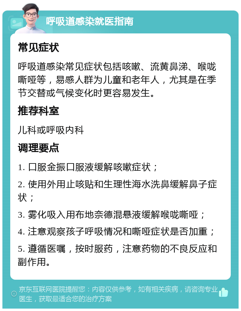 呼吸道感染就医指南 常见症状 呼吸道感染常见症状包括咳嗽、流黄鼻涕、喉咙嘶哑等，易感人群为儿童和老年人，尤其是在季节交替或气候变化时更容易发生。 推荐科室 儿科或呼吸内科 调理要点 1. 口服金振口服液缓解咳嗽症状； 2. 使用外用止咳贴和生理性海水洗鼻缓解鼻子症状； 3. 雾化吸入用布地奈德混悬液缓解喉咙嘶哑； 4. 注意观察孩子呼吸情况和嘶哑症状是否加重； 5. 遵循医嘱，按时服药，注意药物的不良反应和副作用。