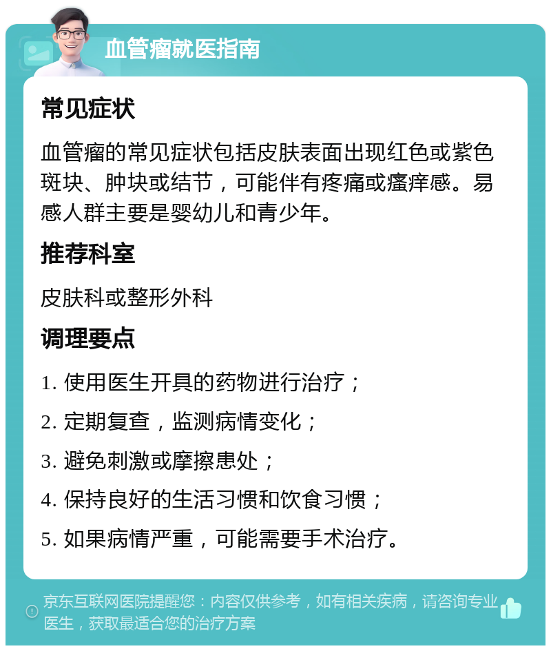 血管瘤就医指南 常见症状 血管瘤的常见症状包括皮肤表面出现红色或紫色斑块、肿块或结节，可能伴有疼痛或瘙痒感。易感人群主要是婴幼儿和青少年。 推荐科室 皮肤科或整形外科 调理要点 1. 使用医生开具的药物进行治疗； 2. 定期复查，监测病情变化； 3. 避免刺激或摩擦患处； 4. 保持良好的生活习惯和饮食习惯； 5. 如果病情严重，可能需要手术治疗。