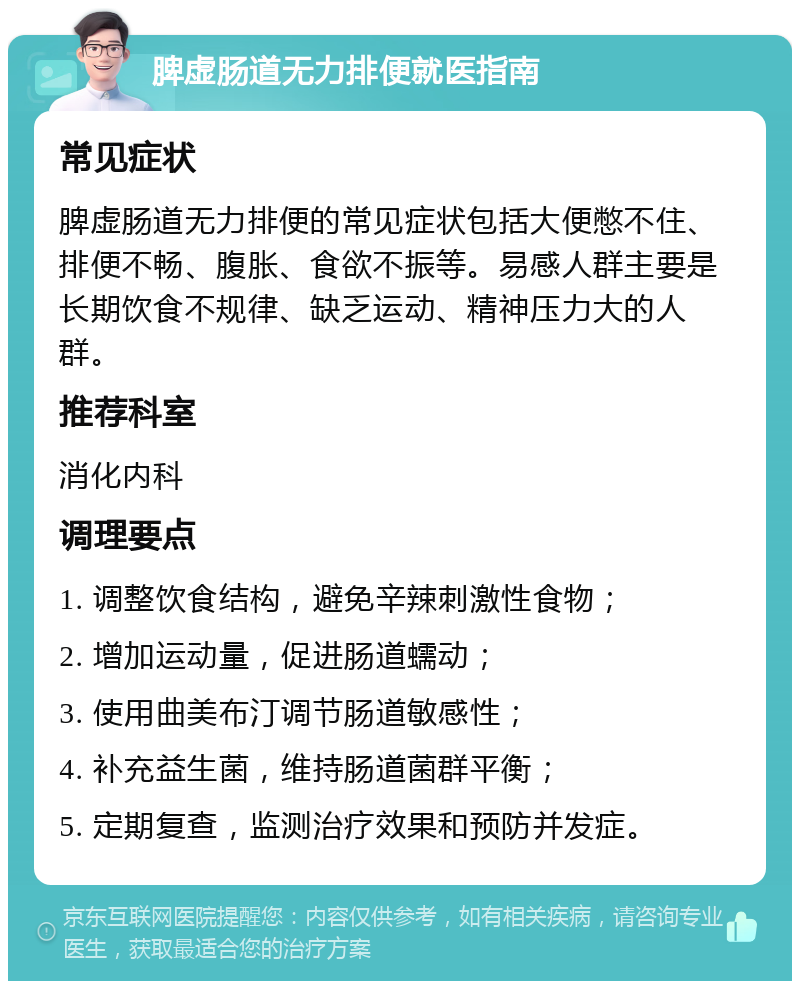 脾虚肠道无力排便就医指南 常见症状 脾虚肠道无力排便的常见症状包括大便憋不住、排便不畅、腹胀、食欲不振等。易感人群主要是长期饮食不规律、缺乏运动、精神压力大的人群。 推荐科室 消化内科 调理要点 1. 调整饮食结构，避免辛辣刺激性食物； 2. 增加运动量，促进肠道蠕动； 3. 使用曲美布汀调节肠道敏感性； 4. 补充益生菌，维持肠道菌群平衡； 5. 定期复查，监测治疗效果和预防并发症。