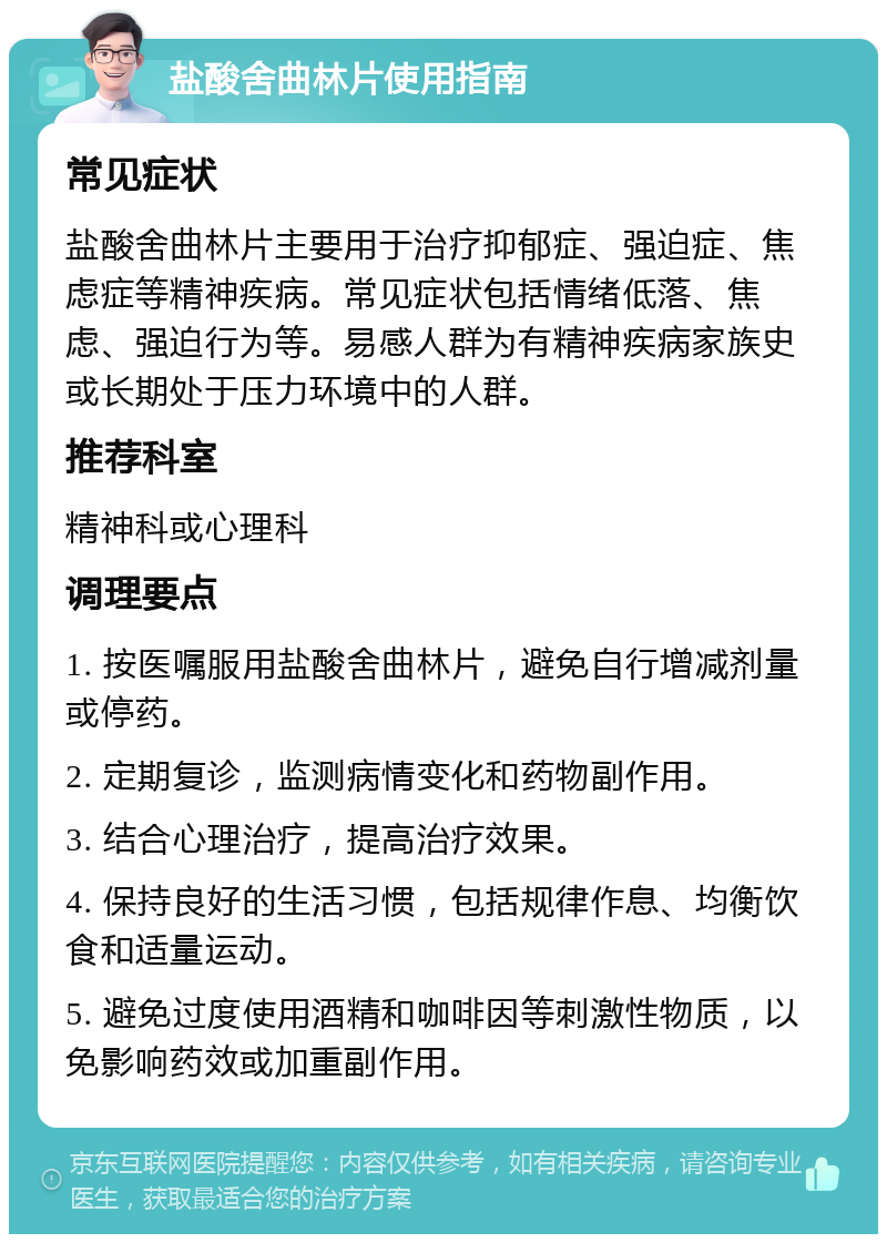 盐酸舍曲林片使用指南 常见症状 盐酸舍曲林片主要用于治疗抑郁症、强迫症、焦虑症等精神疾病。常见症状包括情绪低落、焦虑、强迫行为等。易感人群为有精神疾病家族史或长期处于压力环境中的人群。 推荐科室 精神科或心理科 调理要点 1. 按医嘱服用盐酸舍曲林片，避免自行增减剂量或停药。 2. 定期复诊，监测病情变化和药物副作用。 3. 结合心理治疗，提高治疗效果。 4. 保持良好的生活习惯，包括规律作息、均衡饮食和适量运动。 5. 避免过度使用酒精和咖啡因等刺激性物质，以免影响药效或加重副作用。