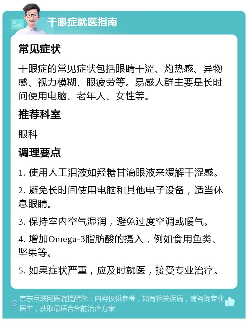 干眼症就医指南 常见症状 干眼症的常见症状包括眼睛干涩、灼热感、异物感、视力模糊、眼疲劳等。易感人群主要是长时间使用电脑、老年人、女性等。 推荐科室 眼科 调理要点 1. 使用人工泪液如羟糖甘滴眼液来缓解干涩感。 2. 避免长时间使用电脑和其他电子设备，适当休息眼睛。 3. 保持室内空气湿润，避免过度空调或暖气。 4. 增加Omega-3脂肪酸的摄入，例如食用鱼类、坚果等。 5. 如果症状严重，应及时就医，接受专业治疗。